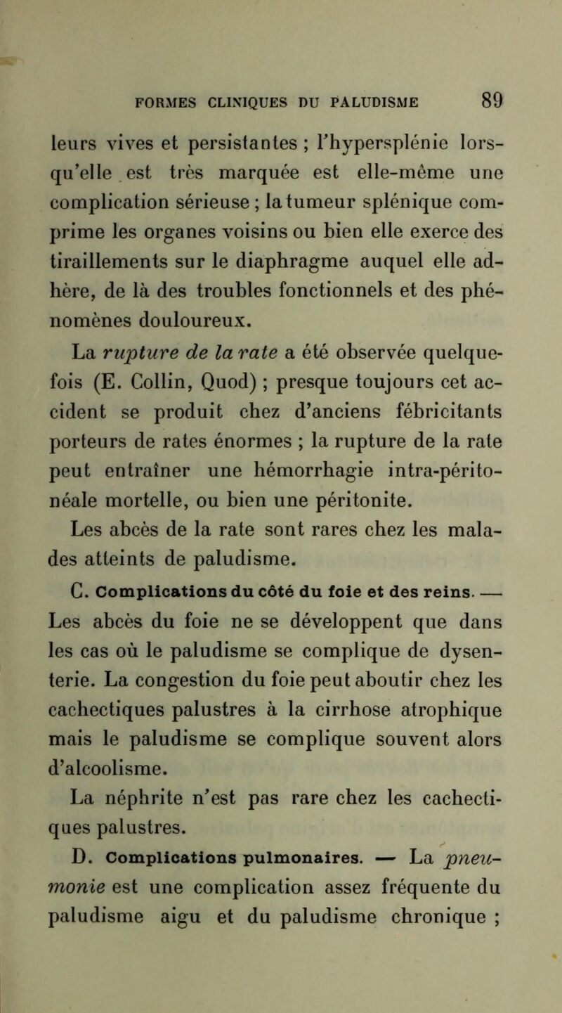 leurs vives et persistantes ; Thypersplénie lors- qu’elle, est très marquée est elle-même une complication sérieuse ; la tumeur splénique com- prime les organes voisins ou bien elle exerce des tiraillements sur le diaphragme auquel elle ad- hère, de là des troubles fonctionnels et des phé- nomènes douloureux. La rupture de larate a été observée quelque- fois (E. Collin, Quod) ; presque toujours cet ac- cident se produit chez d’anciens fébricitants porteurs de rates énormes ; la rupture de la rate peut entraîner une hémorrhagie intra-périto- néale mortelle, ou bien une péritonite. Les abcès de la rate sont rares chez les mala- des atteints de paludisme. C. Complications du côté du foie et des reins Les abcès du foie ne se développent que dans les cas où le paludisme se complique de dysen- terie. La congestion du foie peut aboutir chez les cachectiques palustres à la cirrhose atrophique mais le paludisme se complique souvent alors d’alcoolisme. La néphrite n’est pas rare chez les cachecti- ques palustres. D. Complications pulmonaires. — La pneu- monie est une complication assez fréquente du paludisme aigu et du paludisme chronique ;