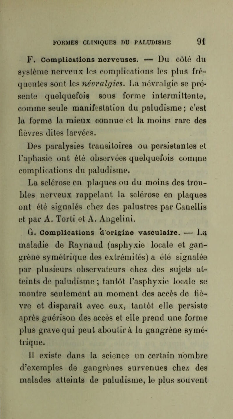 F. Complications nerveuses. — Du côté du système nerveux les complications les plus fré- quentes sont les névralgies. La névralgie se pré- sente quelquefois sous forme intermittente, comme seule manifestation du paludisme; c’est la forme la mieux connue et la moins rare des fièvres dites larvées. Des paralysies transitoires ou persistantes et l’aphasie ont été observées quelquefois compae complications du paludisme. La sclérose en plaques ou du moins des trou- bles nerveux rappelant la sclérose en plaques ont été signalés chez des palustres par Canellis et par A. Torti et A. Angelini. G. Complications U’origine vasculaire. — La maladie de Raynaud (asphyxie locale et gan- grène symétrique des extrémités) a été signalée par plusieurs observateurs chez des sujets at- teints de paludisme; tantôt l’asphyxie locale se montre seulement au moment des accès de fiè- vre et disparaît avec eux, tantôt elle persiste après guérison des accès et elle prend une forme plus grave qui peut aboutira la gangrène symé- trique. Il existe dans la science un certain nombre d’exemples de gangrènes survenues chez des malades atteints de paludisme, le plus souvent