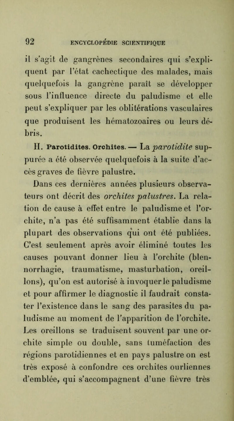 il s’agit de gangrènes secondaires qui s’expli- quent par l’état cachectique des malades, mais quelquefois la gangrène paraît se développer sous l’influence directe du paludisme et elle peut s’expliquer par les oblitérations vasculaires que produisent les hématozoaires ou leurs dé- bris. H. Parotidites. Orchites.— hdi parotidite sup- purée a été observée quelquefois à la suite d’ac- cès graves de fièvre palustre. Dans ces dernières années plusieurs observa- teurs ont décrit des orchites palustres. La rela- tion de cause à effet entre le paludisme et l’or- chite, n’a pas été suffisamment établie dans la plupart des observations qui ont été publiées. C’est seulement après avoir éliminé toutes les causes pouvant donner lieu à l’orchite (blen- norrhagie, traumatisme, masturbation, oreil- lons), qu’on est autorisé à invoquer le paludisme et pour affirmer le diagnostic il faudrait consta- ter l’existence dans le sang des parasites du pa- ludisme au moment de l’apparition de l’orchite. Les oreillons se traduisent souvent par une or- chite simple ou double, sans tuméfaction des régions parotidiennes et en pays palustre on est très exposé à confondre ces orchites ourliennes d’emblée, qui s’accompagnent d’une fièvre très