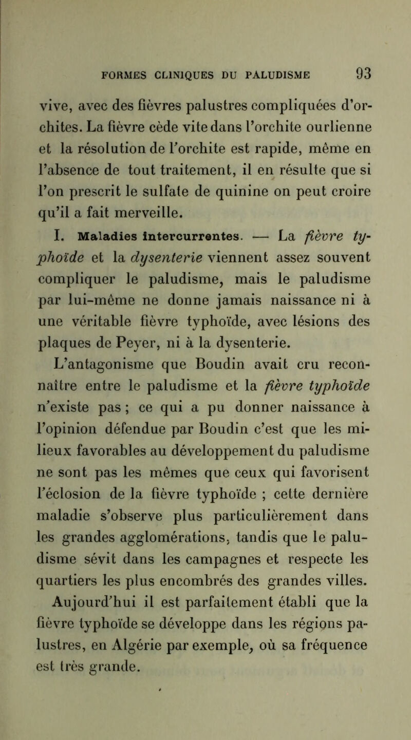 vive, avec des fièvres palustres compliquées d’or- chites. La fièvre cède vite dans l’orchite ourlienne et la résolution de f orchite est rapide, même en l’absence de tout traitement, il en résulte que si l’on prescrit le sulfate de quinine on peut croire qu’il a fait merveille. I. Maladies intercurrentes. — La fièvre ty- phoïde et la dysenterie viennent assez souvent compliquer le paludisme, mais le paludisme par lui-même ne donne jamais naissance ni à une véritable fièvre typhoïde, avec lésions des plaques de Peyer, ni à la dysenterie. L’antagonisme que Boudin avait cru recon- naître entre le paludisme et la fièvre typhoïde n’existe pas ; ce qui a pu donner naissance à l’opinion défendue par Boudin c’est que les mi- lieux favorables au développement du paludisme ne sont pas les mêmes que ceux qui favorisent féclosion de la fièvre typhoïde ; cette dernière maladie s’observe plus particulièrement dans les grandes agglomérations, tandis que le palu- disme sévit dans les campagnes et respecte les quartiers les plus encombrés des grandes villes. Aujourd’hui il est parfaitement établi que la fièvre typhoïde se développe dans les régigns pa- lustres, en Algérie par exemple, où sa fréquence est très grande.