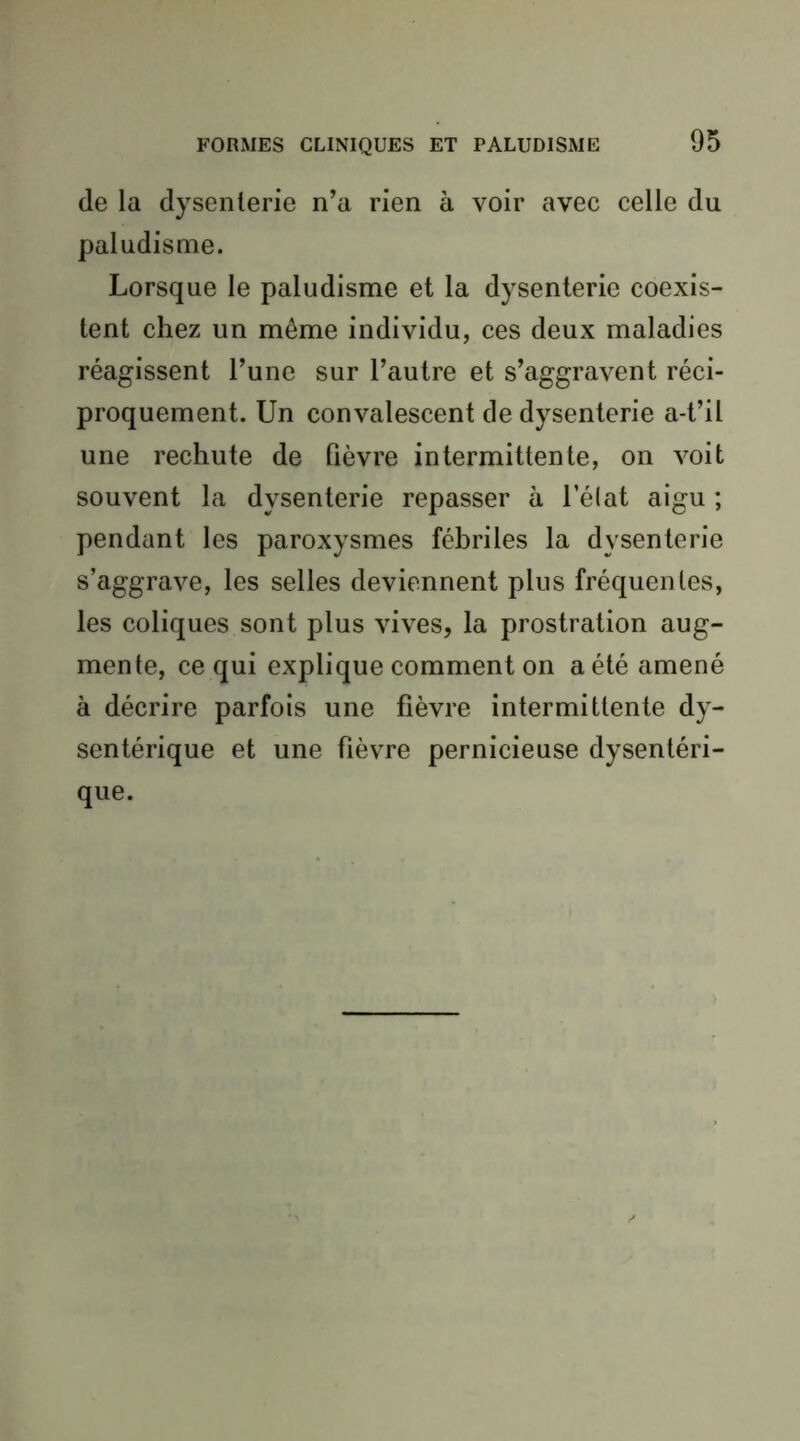 de la dysenterie n’a rien à voir avec celle du paludisme. Lorsque le paludisme et la dysenterie coexis- tent chez un même individu, ces deux maladies réagissent l’une sur l’autre et s’aggravent réci- proquement. Un convalescent de dysenterie a-t’il une rechute de fièvre intermittente, on voit souvent la dysenterie repasser à l’élat aigu ; pendant les paroxysmes fébriles la dysenterie s’aggrave, les selles deviennent plus fréquentes, les coliques sont plus vives, la prostration aug- mente, ce qui explique comment on a été amené à décrire parfois une fièvre intermittente dy- sentérique et une fièvre pernicieuse dysentéri- que.