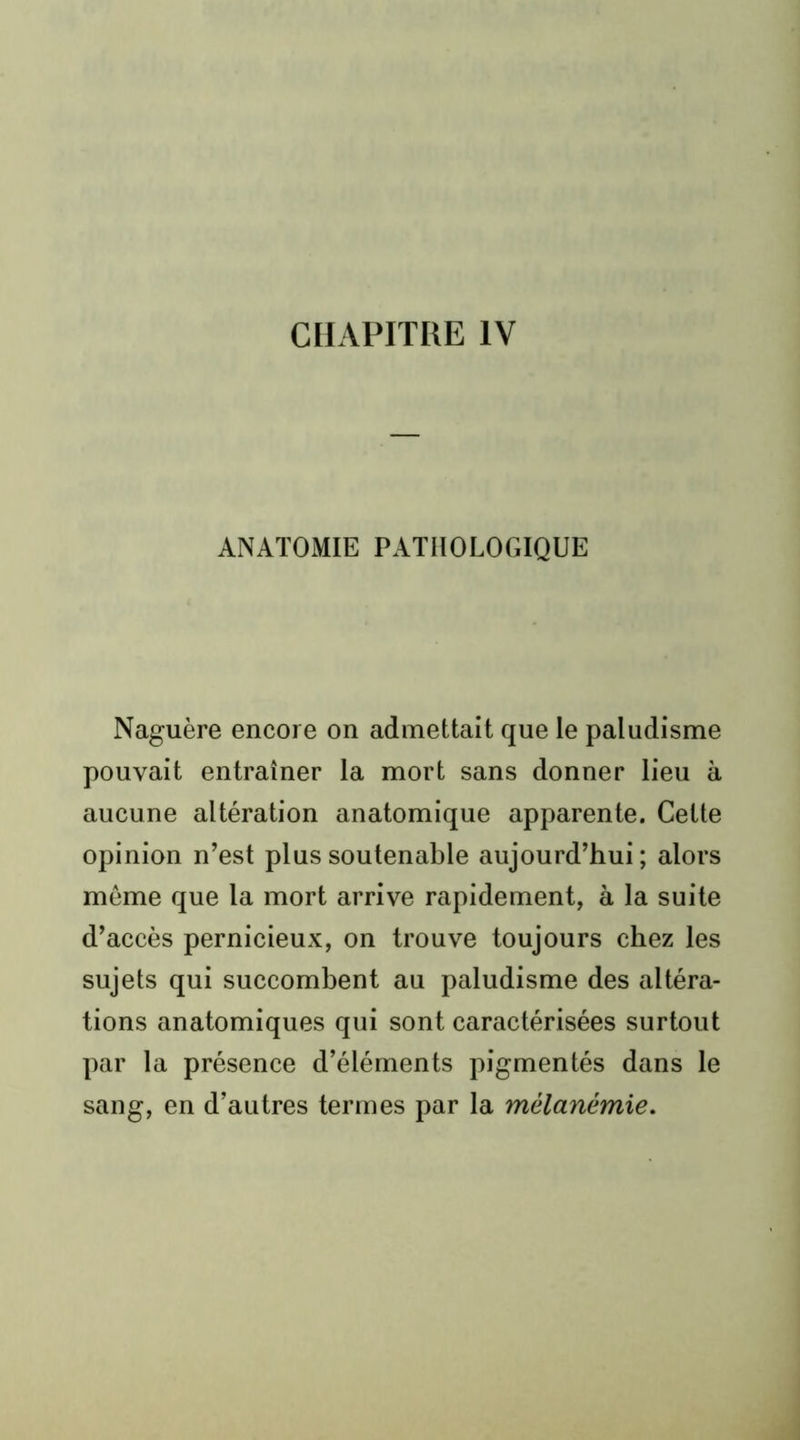 CHAPITRE IV ANATOMIE PATHOLOGIQUE Naguère encore on admettait que le paludisme pouvait entraîner la mort sans donner lieu à aucune altération anatomique apparente. Cette opinion n’est plus soutenable aujourd’hui ; alors même que la mort arrive rapidement, à la suite d’accès pernicieux, on trouve toujours chez les sujets qui succombent au paludisme des altéra- tions anatomiques qui sont caractérisées surtout par la présence d’éléments pigmentés dans le sang, en d’autres termes par la mélanémie.