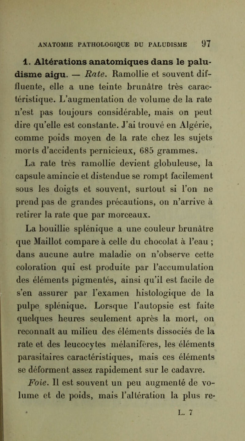 1. Altérations anatomiques dans le palu- disme aigu. — Rate. Ramollie et souvent dif- fluente, elle a une teinte brunâtre très carac- téristique. L’augmentation de volume de la rate n’est pas toujours considérable, mais on peut dire qu’elle est constante. J’ai trouvé en Algérie, comme poids moyen de la rate chez les sujets morts d’accidents pernicieux, 685 grammes. La rate très ramollie devient globuleuse, la capsule amincie et distendue se rompt facilement sous les doigts et souvent, surtout si l’on ne prend pas de grandes précautions, on n’arrive à retirer la rate que par morceaux. La bouillie splénique a une couleur brunâtre que Maillot compare à celle du chocolat à l’eau ; dans aucune autre maladie on n’observe cette coloration qui est produite par l’accumulation des éléments pigmentés, ainsi qu’il est facile de s’en assurer par l’examen histologique de la pulpe splénique. Lorsque l’autopsie est faite quelques heures seulement après la mort, on reconnaît au milieu des éléments dissociés de la rate et des leucocytes mélanifères, les éléments parasitaires caractéristiques, mais ces éléments se déforment assez rapidement sur le cadavre. Foie. Il est souvent un peu augmenté de vo- lume et de poids, mais l’altération la plus re- L. 7