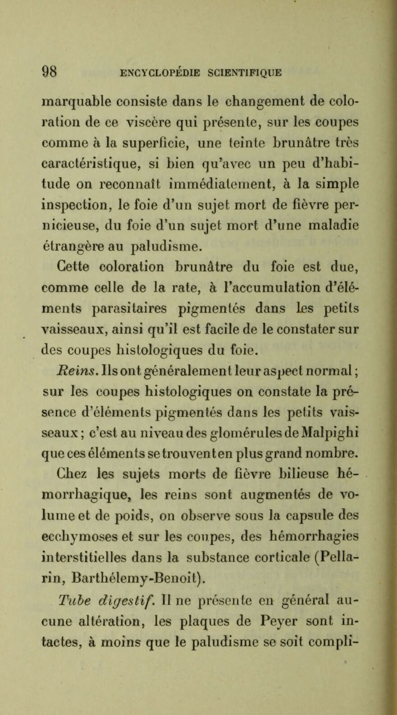 marquable consiste dans le changement de colo- ration de ce viscère qui présente, sur les coupes comme à la superficie, une teinte brunâtre très caractéristique, si bien qu’avec un peu d’habi- tude on reconnaît immédiatement, à la simple inspection, le foie d’un sujet mort de fièvre per- nicieuse, du foie d’un sujet mort d’une maladie étrangère au paludisme. Cette coloration brunâtre du foie est due, comme celle de la rate, à l’accumulation d’élé- ments parasitaires pigmentés dans Les petits vaisseaux, ainsi qu’il est facile de le constater sur des coupes histologiques du foie. Reins. Ils ont généralement leur aspect normal ; sur les coupes histologiques on constate la pré- sence d’éléments pigmentés dans les petits vais- seaux ; c’est au niveau des glomérules de Malpighi que ces éléments se trouvent en plus grand nombre. Chez les sujets morts de fièvre bilieuse hé- morrhagique, les reins sont augmentés de vo- lume et de poids, on observe sous la capsule des ecchymoses et sur les coupes, des hémorrhagies interstitielles dans la substance corticale (Pella- rin, Barthélemy-Benoit). Tube digestif. 11 ne présente en général au- cune altération, les plaques de Peyer sont in- tactes, à moins que le paludisme se soit compli-