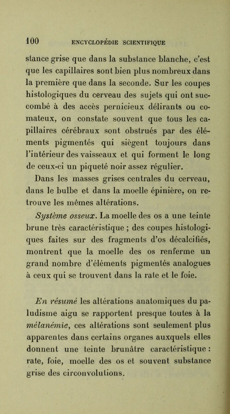 stance grise que dans la substance blanche, c’est que les capillaires sont bien plus nombreux dans la première que dans la seconde. Sur les coupes histologiques du cerveau des sujets qui ont suc- combé à des accès pernicieux délirants ou co- mateux, on constate souvent que tous les ca- pillaires cérébraux sont obstrués par des élé- ments pigmentés qui siègent toujours dans l’intérieur des vaisseaux et qui forment le long de ceux-ci un piqueté noir assez régulier. Dans les masses grises centrales du cerveau, dans le bulbe et dans la moelle épinière, on re- trouve les mêmes altérations. Système osseux. La moelle des os a une teinte brune très caractéristique ; des coupes histologi- ques faites sur des fragments d’os décalcifiés, montrent que la moelle des os renferme un grand nombre d’éléments pigmentés analogues à ceux qui se trouvent dans la rate et le foie. En résumé les altérations anatomiques du pa- ludisme aigu se rapportent presque toutes à la mélanémie^ ces altérations sont seulement plus apparentes dans certains organes auxquels elles donnent une teinte brunâtre caractéristique : rate, foie, moelle des os et souvent substance grise des circonvolutions.