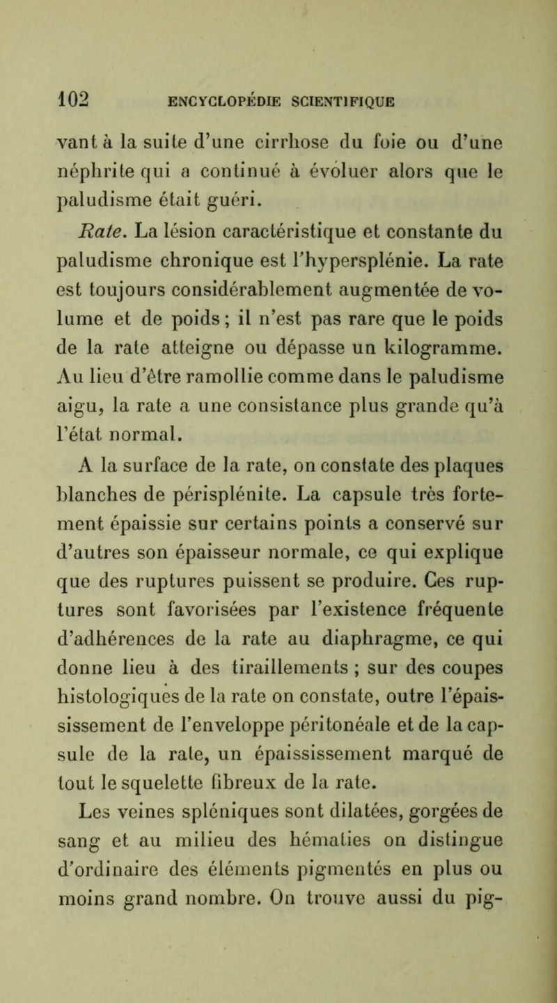 vant à la suite d’une cirrhose du foie ou d’une néphrite qui a continué à évoluer alors que le paludisme était guéri. Rate. La lésion caractéristique et constante du paludisme chronique est l’hypersplénie. La rate est toujours considérablement augmentée de vo- lume et de poids; il n’est pas rare que le poids de la rate atteigne ou dépasse un kilogramme. Au lieu d’être ramollie comme dans le paludisme aigu, la rate a une consistance plus grande qu’à l’état normal. A la surface de la rate, on constate des plaques blanches de périsplénite. La capsule très forte- ment épaissie sur certains points a conservé sur d’autres son épaisseur normale, ce qui explique que des ruptures puissent se produire. Ces rup- tures sont favorisées par l’existence fréquente d’adhérences de la rate au diaphragme, ce qui donne lieu à des tiraillements ; sur des coupes histologiques de la rate on constate, outre l’épais- sissement de l’enveloppe péritonéale et de la cap- sule de la rate, un épaississement marqué de tout le squelette fibreux de la rate. Les veines spléniques sont dilatées, gorgées de sang et au milieu des hématies on distingue d’ordinaire des éléments pigmentés en plus ou moins grand nombre. On trouve aussi du pig-