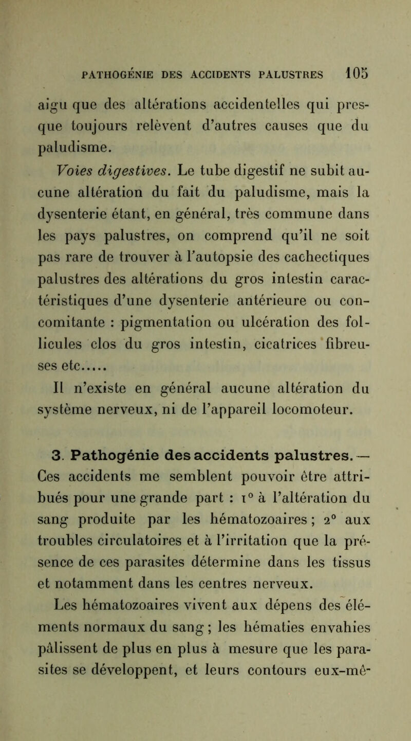 aigu que des altérations accidentelles qui pres- que toujours relèvent d’autres causes que du paludisme. Voies digestives. Le tube digestif ne subit au- cune altération du fait du paludisme, mais la dysenterie étant, en général, très commune dans les pays palustres, on comprend qu’il ne soit pas rare de trouver à Tautopsie des cachectiques palustres des altérations du gros intestin carac- téristiques d’une dysenterie antérieure ou con- comitante : pigmentation ou ulcération des fol- licules clos du gros intestin, cicatrices‘fibreu- ses etc Il n’existe en général aucune altération du système nerveux, ni de l’appareil locomoteur. 3. Pathogénie des accidents palustres. — Ces accidents me semblent pouvoir être attri- bués pour une grande part : à l’altération du sang produite par les hématozoaires ; 2® aux troubles circulatoires et à l’irritation que la pré- sence de ces parasites détermine dans les tissus et notamment dans les centres nerveux. Les hématozoaires vivent aux dépens des élé- ments normaux du sang ; les hématies envahies pâlissent de plus en plus à mesure que les para- sites se développent, et leurs contours eux-mê-