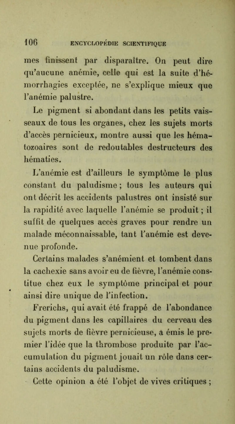 mes finissent par disparaître. On peut dire qu’aucune anémie, celle qui est la suite d’hé- morrhagies exceptée, ne s’explique mieux que l’anémie palukre. Le pigment si abondant dans les petits vais- seaux de tous les organes, chez les sujets morts d’accès pernicieux, montre aussi que les héma- tozoaires sont de redoutables destructeurs des hématies. L’anémie est d’ailleurs le symptôme le plus constant du paludisme ; tous les auteurs qui ont décrit les accidents palustres ont insisté sur la rapidité avec laquelle l’anémie se produit ; il suffit de quelques accès graves pour rendre un malade méconnaissable, tant l’anémie est deve- nue profonde. Certains malades s’anémient et tombent dans la cachexie sans avoir eu de fièvre, l’anémie cons- titue chez eux le symptôme principal et pour ainsi dire unique de l’infection. Frerichs, qui avait été frappé de l’abondance du pigment dans les capillaires du cerveau des sujets morts de fièvre pernicieuse, a émis le pre- mier l’idée que la thrombose produite par l’ac- cumulation du pigment jouait un rôle dans cer- tains accidents du paludisme. Cette opinion a été l’objet de vives critiques ;