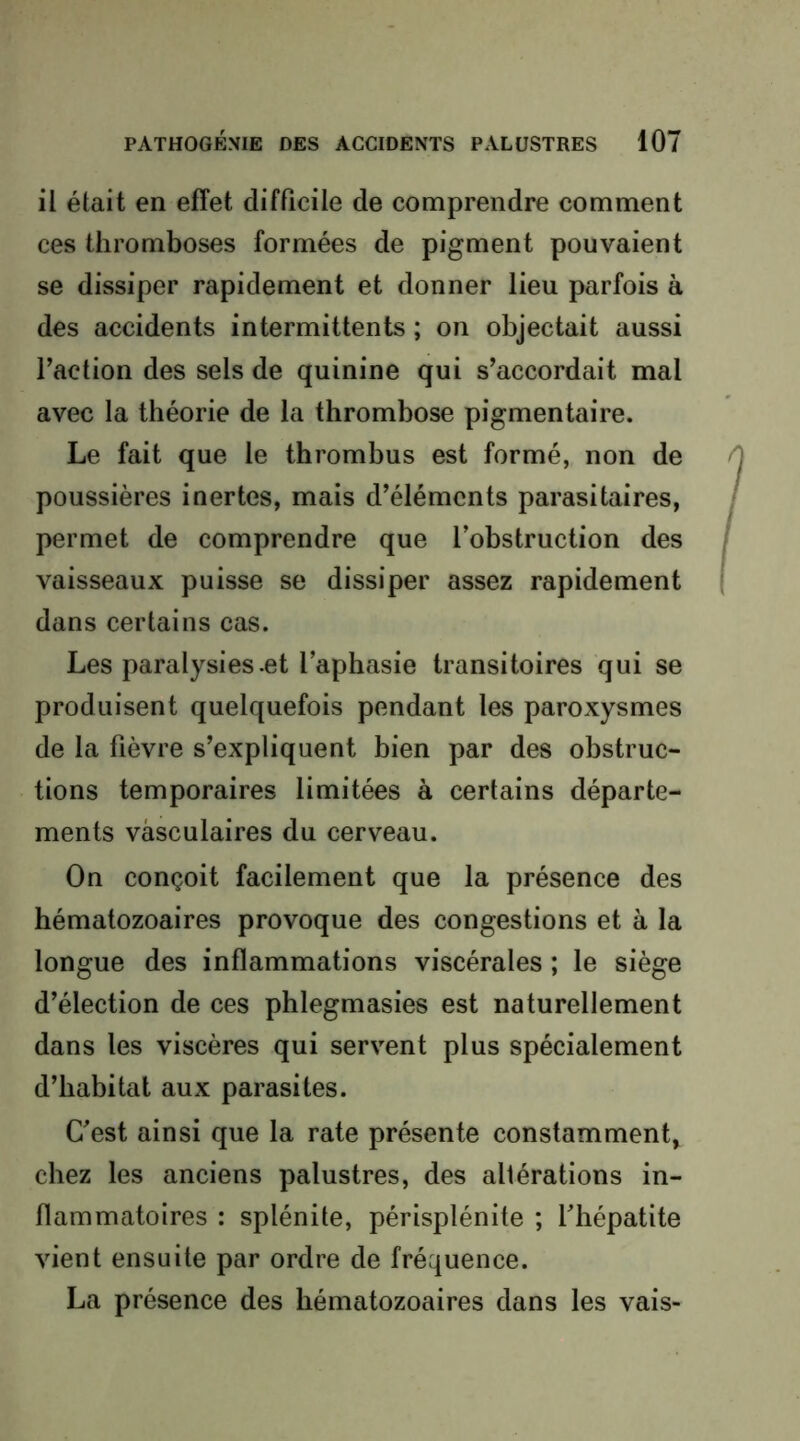 il était en effet difficile de comprendre comment ces thromboses formées de pigment pouvaient se dissiper rapidement et donner lieu parfois à des accidents intermittents ; on objectait aussi l’action des sels de quinine qui s’accordait mal avec la théorie de la thrombose pigmentaire. Le fait que le thrombus est formé, non de poussières inertes, mais d’éléments parasitaires, permet de comprendre que l’obstruction des vaisseaux puisse se dissiper assez rapidement dans certains cas. Les paralysies .et l’aphasie transitoires qui se produisent quelquefois pendant les paroxysmes de la fièvre s’expliquent bien par des obstruc- tions temporaires limitées à certains départe- ments vasculaires du cerveau. On conçoit facilement que la présence des hématozoaires provoque des congestions et à la longue des inflammations viscérales ; le siège d’élection de ces phlegmasies est naturellement dans les viscères qui servent plus spécialement d’habitat aux parasites. C’est ainsi que la rate présente constamment, chez les anciens palustres, des altérations in- flammatoires : splénite, périsplénite ; l’hépatite vient ensuite par ordre de fréquence. La présence des hématozoaires dans les vais-