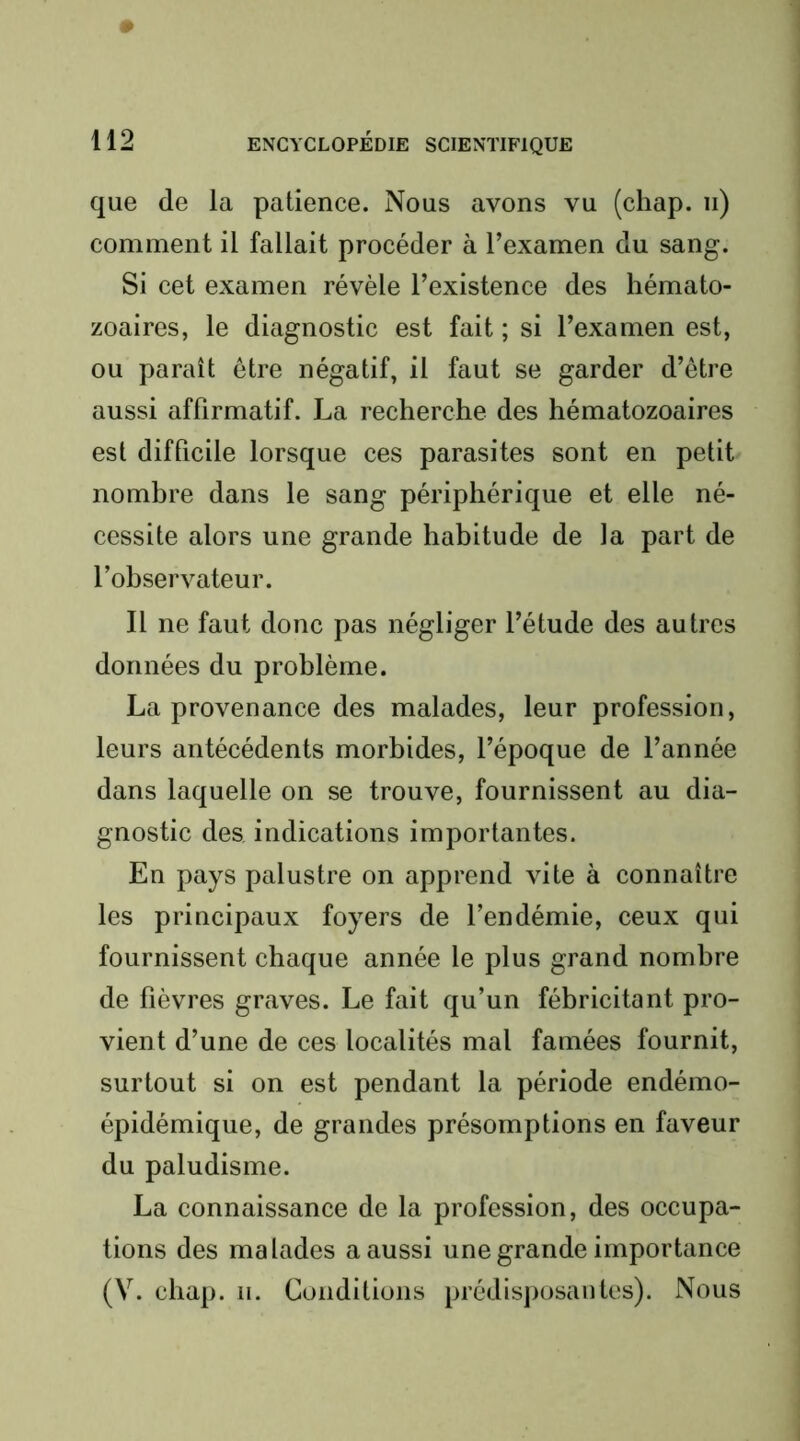 que de la patience. Nous avons vu (chap. ii) comment il fallait procéder à l’examen du sang. Si cet examen révèle l’existence des hémato- zoaires, le diagnostic est fait ; si l’examen est, ou paraît être négatif, il faut se garder d’être aussi affirmatif. La recherche des hématozoaires est difficile lorsque ces parasites sont en petit nombre dans le sang périphérique et elle né- cessite alors une grande habitude de la part de l’observateur. Il ne faut donc pas négliger l’étude des autres données du problème. La provenance des malades, leur profession, leurs antécédents morbides, l’époque de l’année dans laquelle on se trouve, fournissent au dia- gnostic des indications importantes. En pays palustre on apprend vite à connaître les principaux foyers de l’endémie, ceux qui fournissent chaque année le plus grand nombre de fièvres graves. Le fait qu’un fébricitant pro- vient d’une de ces localités mal famées fournit, surtout si on est pendant la période endémo- épidémique, de grandes présomptions en faveur du paludisme. La connaissance de la profession, des occupa- tions des malades a aussi une grande importance (V. chap. 11. Conditions prédisjiosaiites). Nous