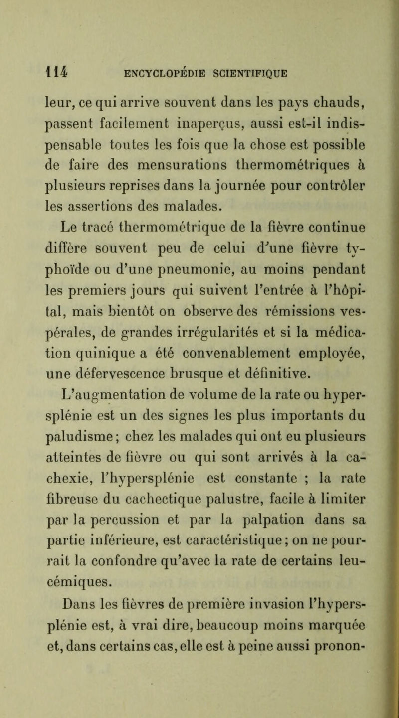 leur, ce qui arrive souvent dans les pays chauds, passent facilement inaperçus, aussi esl-il indis- pensable toutes les fois que la chose est possible de faire des mensurations thermométriques à plusieurs reprises dans la journée pour contrôler les assertions des malades. Le tracé thermométrique de la fièvre continue diffère souvent peu de celui d^une fièvre ty- phoïde ou d’une pneumonie, au moins pendant les premiers jours qui suivent l’entrée à l’hôpi- tal, mais bientôt on observe des rémissions ves- pérales, de grandes irrégularités et si la médica- tion quinique a été convenablement employée, une défervescence brusque et définitive. L’augmentation de volume de la rate ou hyper- splénie est un des signes les plus importants du paludisme ; chez les malades qui ont eu plusieurs atteintes de fièvre ou qui sont arrivés à la ca- chexie, fhypersplénie est constante ; la rate fibreuse du cachectique palustre, facile à limiter par la percussion et par la palpation dans sa partie inférieure, est caractéristique ; on ne pour- rait la confondre qu’avec la rate de certains leu- cémiques. Dans les fièvres de première invasion l’hypers- plénie est, à vrai dire, beaucoup moins marquée et, dans certains cas, elle est à peine aussi pronon-