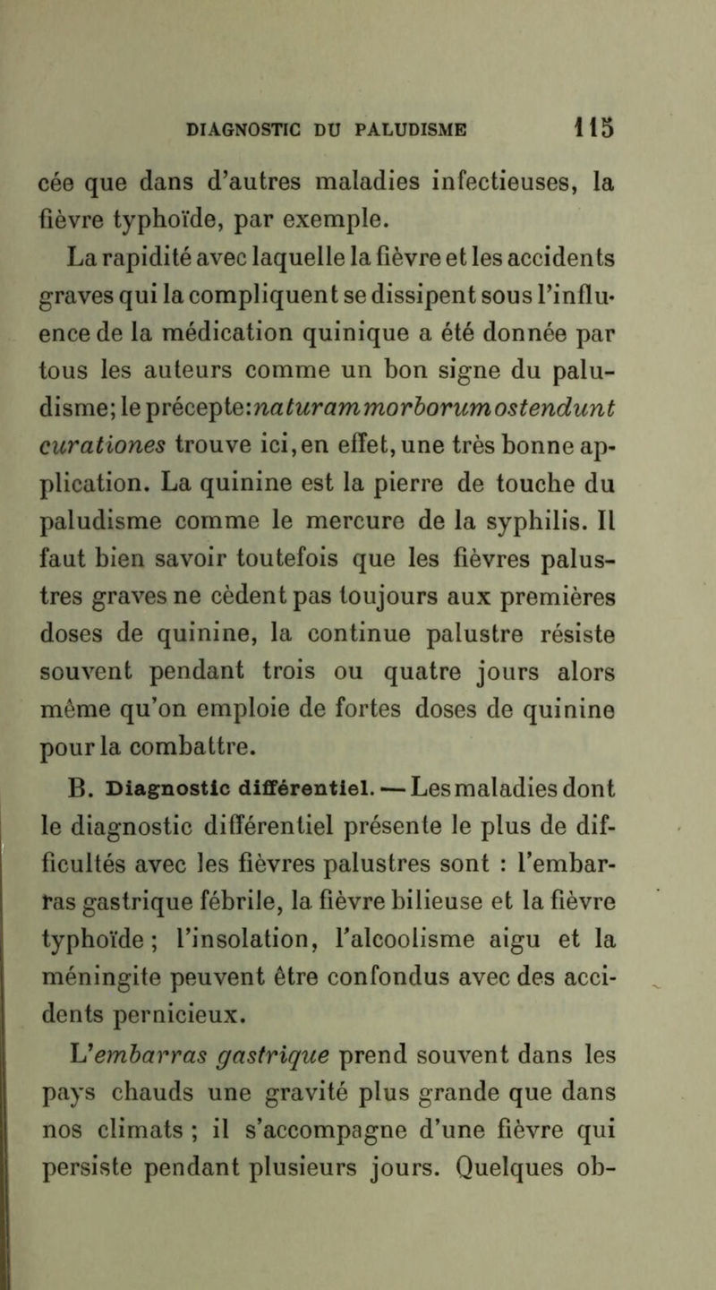 cée que dans d’autres maladies infectieuses, la fièvre typhoïde, par exemple. La rapidité avec laquelle la fièvre et les accidents graves qui la compliquent se dissipent sous l’influ* encede la médication quinique a été donnée par tous les auteurs comme un bon signe du palu- disme; le ^YQCQ^iQ'.naturammorhorumostendunt curationes trouve ici,en effet, une très bonne ap- plication. La quinine est la pierre de touche du paludisme comme le mercure de la syphilis. Il faut bien savoir toutefois que les fièvres palus- tres graves ne cèdent pas toujours aux premières doses de quinine, la continue palustre résiste souvent pendant trois ou quatre jours alors même qu’on emploie de fortes doses de quinine pour la combattre. B. Diagnostic différentiel. — Les maladies dont le diagnostic différentiel présente le plus de dif- ficultés avec les fièvres palustres sont : l’embar- ras gastrique fébrile, la fièvre bilieuse et la fièvre typhoïde; l’insolation, l’alcoolisme aigu et la méningite peuvent être confondus avec des acci- dents pernicieux. \Jembarras gastrique prend souvent dans les pays chauds une gravité plus grande que dans nos climats ; il s’accompagne d’une fièvre qui persiste pendant plusieurs jours. Quelques ob-