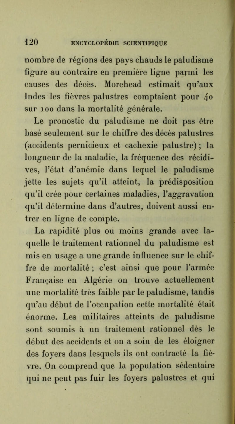 nombre de régions des pays chauds le paludisme figure au contraire en première ligne parmi les causes des décès. Morehead estimait qu’aux Indes les fièvres palustres comptaient pour 4» sur 100 dans la mortalité générale. Le pronostic du paludisme ne doit pas être basé seulement sur le chiffre des décès palustres (accidents pernicieux et cachexie palustre) ; la longueur de la maladie, la fréquence des récidi- ves, l’état d’anémie dans lequel le paludisme jette les sujets qu’il atteint, la prédisposition qu’il crée pour certaines maladies, l’aggravation qu’il détermine dans d’autres, doivent aussi en- trer en ligne de compte. La rapidité plus ou moins grande avec la- quelle le traitement rationnel du paludisme est mis en usage a une grande influence sur le chif- fre de mortalité ; c’est ainsi que pour farmée Française en Algérie on trouve actuellement une mortalité très faible par le paludisme, tandis qu’au début de l’occupation cette mortalité était énorme. Les militaires atteints de paludisme sont soumis à un traitement rationnel dès le début des accidents et on a soin de les éloigner des foyers dans lesquels ils ont contracté la fiè- vre. On comprend que la population sédentaire qui ne peut pas fuir les foyers palustres et qui