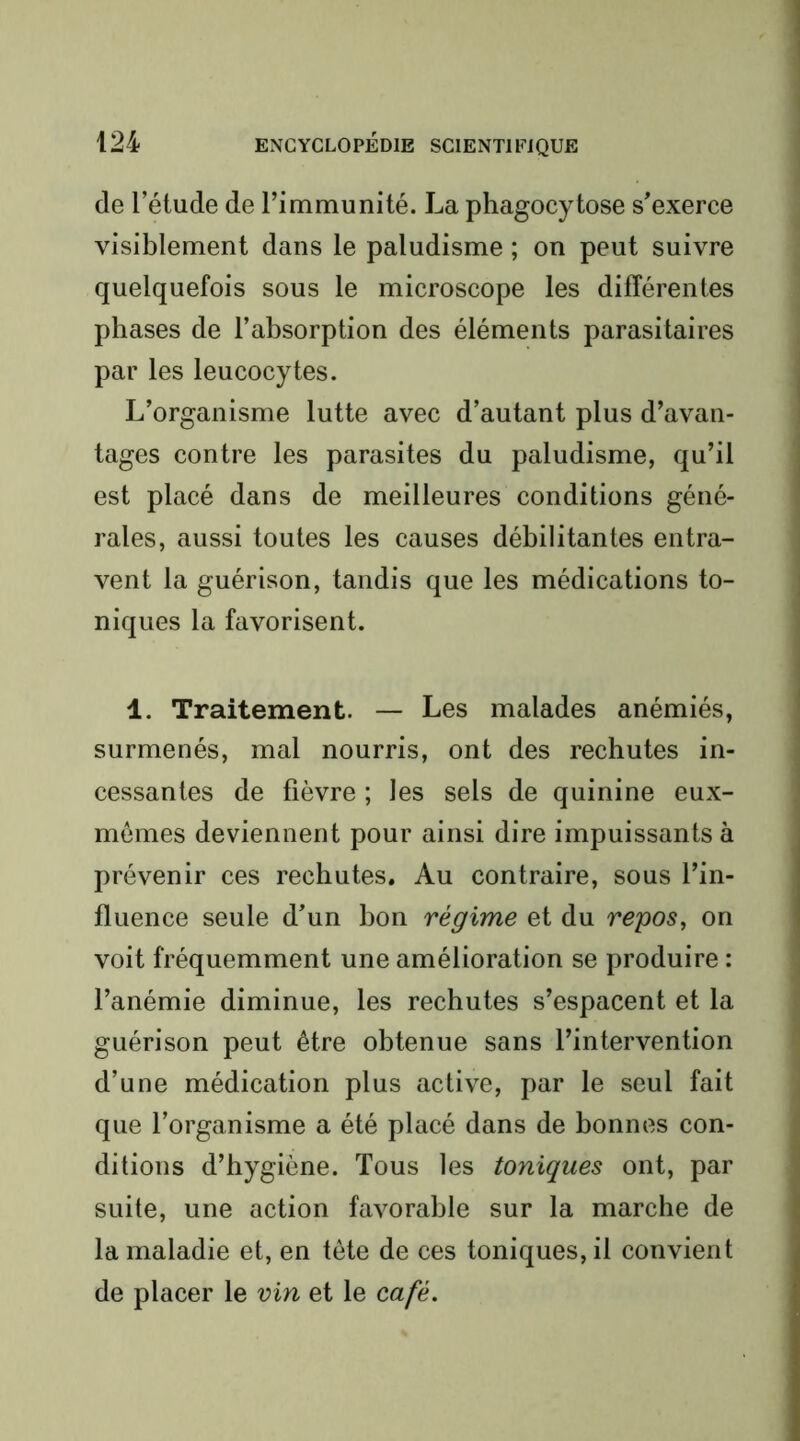 de l’étude de l’immunité. La phagocytose s’exerce visiblement dans le paludisme ; on peut suivre quelquefois sous le microscope les différentes phases de l’absorption des éléments parasitaires par les leucocytes. L’organisme lutte avec d’autant plus d’avan- tages contre les parasites du paludisme, qu’il est placé dans de meilleures conditions géné- rales, aussi toutes les causes débilitantes entra- vent la guérison, tandis que les médications to- niques la favorisent. 1. Traitement. — Les malades anémiés, surmenés, mal nourris, ont des rechutes in- cessantes de fièvre ; les sels de quinine eux- mêmes deviennent pour ainsi dire impuissants à prévenir ces rechutes. Au contraire, sous l’in- fluence seule d’un bon régime et du repos, on voit fréquemment une amélioration se produire : l’anémie diminue, les rechutes s’espacent et la guérison peut être obtenue sans l’intervention d’une médication plus active, par le seul fait que l’organisme a été placé dans de bonnes con- ditions d’hygiène. Tous les toniques ont, par suite, une action favorable sur la marche de la maladie et, en tête de ces toniques, il convient de placer le vin et le café.