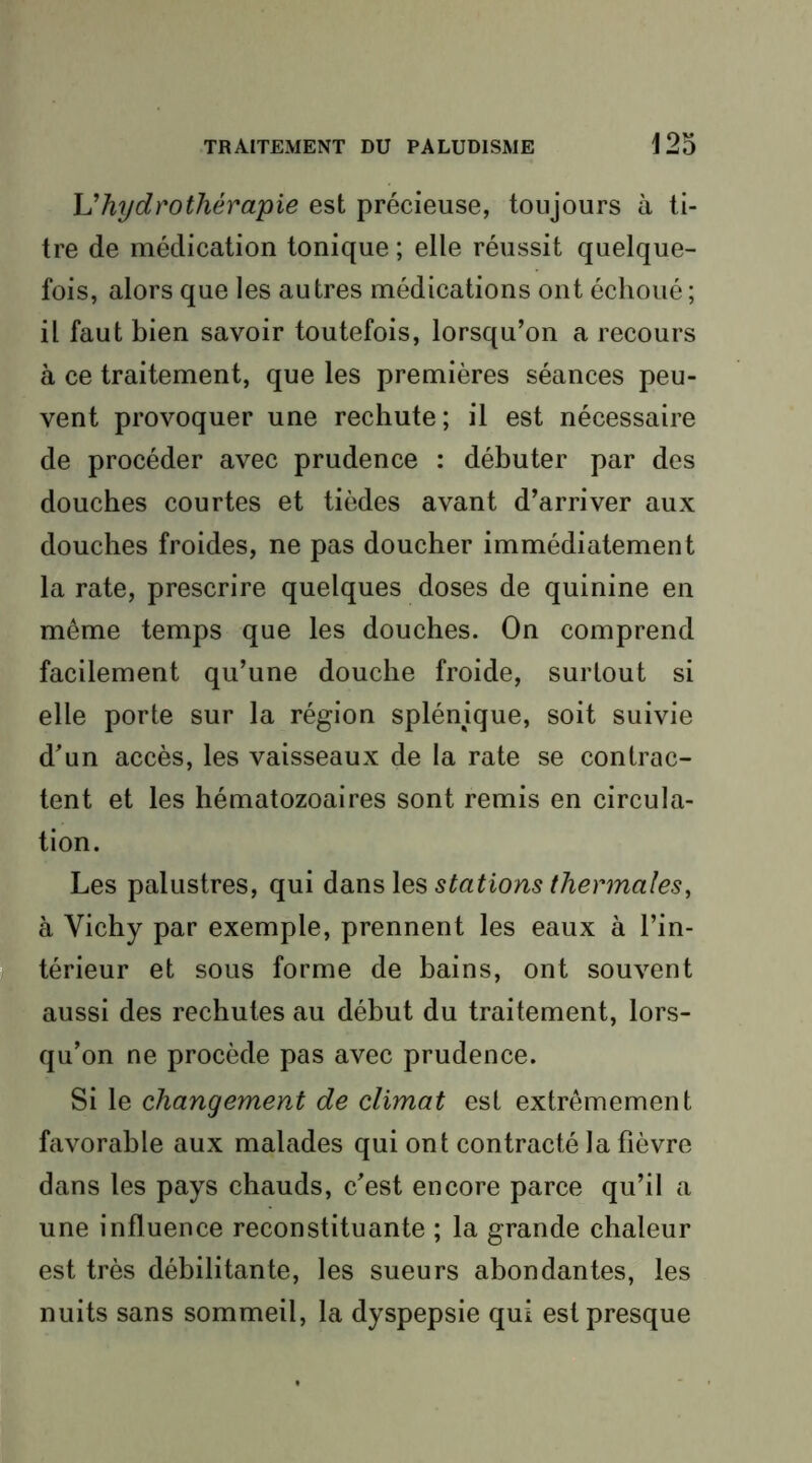 \Jhydrothérapie est précieuse, toujours à ti- tre de médication tonique ; elle réussit quelque- fois, alors que les autres médications ont échoué; il faut bien savoir toutefois, lorsqu’on a recours à ce traitement, que les premières séances peu- vent provoquer une rechute; il est nécessaire de procéder avec prudence : débuter par des douches courtes et tièdes avant d’arriver aux douches froides, ne pas doucher immédiatement la rate, prescrire quelques doses de quinine en meme temps que les douches. On comprend facilement qu’une douche froide, surtout si elle porte sur la région splénique, soit suivie d’un accès, les vaisseaux de la rate se contrac- tent et les hématozoaires sont remis en circula- tion. Les palustres, qui stations thermales^ à Vichy par exemple, prennent les eaux à l’in- I térieur et sous forme de bains, ont souvent aussi des rechutes au début du traitement, lors- qu’on ne procède pas avec prudence. Si le changement de climat est extrêmement favorable aux malades qui ont contracté la fièvre dans les pays chauds, c’est encore parce qu’il a une influence reconstituante ; la grande chaleur est très débilitante, les sueurs abondantes, les nuits sans sommeil, la dyspepsie qui est presque