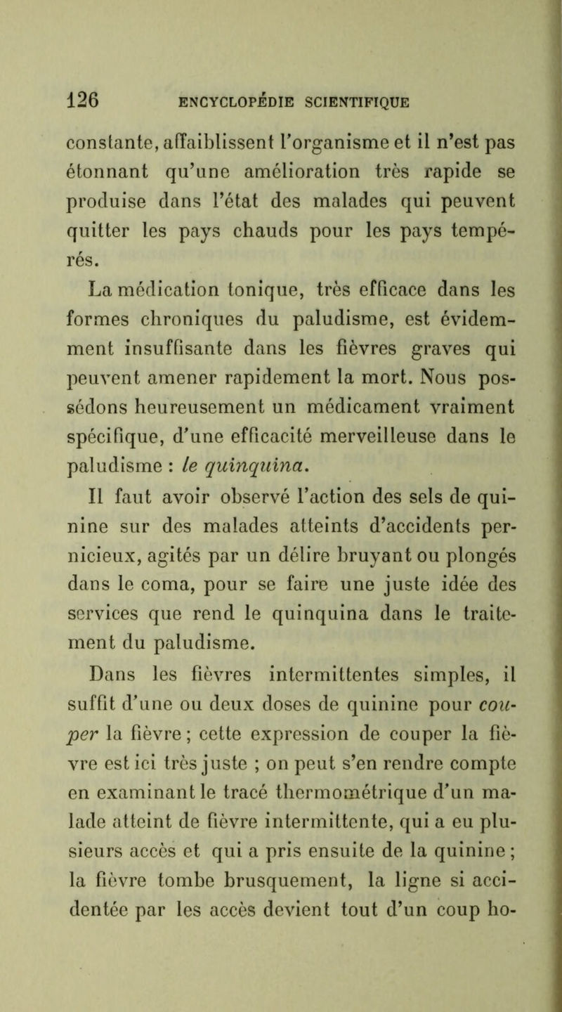 constante, affaiblissent l’organisme et il n’est pas étonnant qu’une amélioration très rapide se produise dans l’état des malades qui peuvent quitter les pays chauds pour les pays tempé- rés. La médication tonique, très efficace dans les formes chroniques du paludisme, est évidem- ment insuffisante dans les fièvres graves qui peuvent amener rapidement la mort. Nous pos- sédons heureusement un médicament vraiment spécifique, d’une efficacité merveilleuse dans le paludisme : le quinquina. Il faut avoir observé l’action des sels de qui- nine sur des malades atteints d’accidents per- nicieux, agités par un délire bruyant ou plongés dans le coma, pour se faire une juste idée des services que rend le quinquina dans le traite- ment du paludisme. Dans les fièvres intermittentes simples, il suffit d’une ou deux doses de quinine pour cou- per la fièvre; cette expression de couper la fiè- vre est ici très juste ; on peut s’en rendre compte en examinant le tracé thermométrique d’un ma- lade atteint de fièvre intermittente, qui a eu plu- sieurs accès et qui a pris ensuite de la quinine ; la fièvre tombe brusquement, la ligne si acci- dentée par les accès devient tout d’un coup ho-