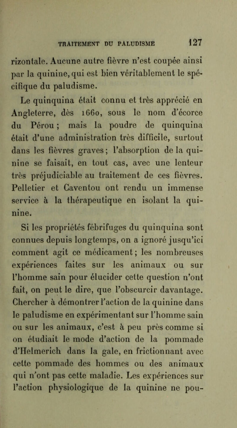 rizontale. Aucune autre fièvre n’est coupée ainsi par ta quinine, qui est bien véritablement le spé- cifique du paludisme. Le quinquina était connu et très apprécié en Angleterre, dès 1660, sous le nom d’écorce du Pérou ; mais la poudre de quinquina était d’une administration très difficile, surtout dans les fièvres graves ; l’absorption de la qui- nine se faisait, en tout cas, avec une lenteur très préjudiciable au traitement de ces fièvres. Pelletier et Caventou ont rendu un immense service à la thérapeutique en isolant la qui- nine. Si les propriétés fébrifuges du quinquina sont connues depuis longtemps, on a ignoré jusqu’ici comment agit ce médicament ; les nombreuses expériences faites sur les animaux ou sur l’homme sain pour élucider cette question n’ont fait, on peut le dire, que l’obscurcir davantage. Chercher à démontrer faction de la quinine dans le paludisme en expérimentant sur f homme sain ou sur les animaux, c’est à peu près comme si on étudiait le mode d’action de la pommade d’Helmerich dans la gale, en frictionnant avec cette pommade des hommes ou des animaux qui n’ont pas cette maladie. Les expériences sur l’action physiologique de la quinine ne pou-