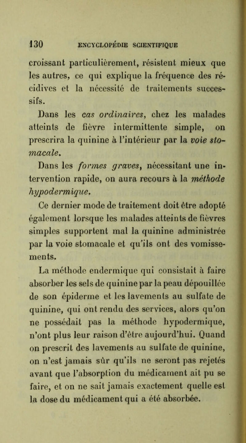 croissant particulièrement, résistent mieux que les autres, ce qui explique la fréquence des ré- , cidives et la nécessité de traitements succes- sifs. Dans les cas ordinaires, chez les malades atteints de fièvre intermittente simple, on prescrira la quinine à l’intérieur par la voie sto^- macale. Dans les formes graves^ nécessitant une in- tervention rapide, on aura recours à la méthode hypodermique. Ce dernier mode de traitement doit être adopté également lorsque les malades atteints de fièvres i simples supportent mal la quinine administrée * par la voie stomacale et qu’ils ont des vomisse- i ments. i t La méthode endermique qui consistait à faire f absorber les sels de quinine par la peau dépouillée ^ de son épiderme et les lavements au sulfate de ; quinine, qui ont rendu des services, alors qu’on \ ne possédait pas la méthode hypodermique, n’ont plus leur raison d’être aujourd’hui. Quand on prescrit des lavements au sulfate de quinine, on n’est jamais sûr qu’ils ne seront pas rejetés avant que l’absorption du médicament ait pu se faire, et on ne sait jamais exactement quelle est la dose du médicament qui a été absorbée. i