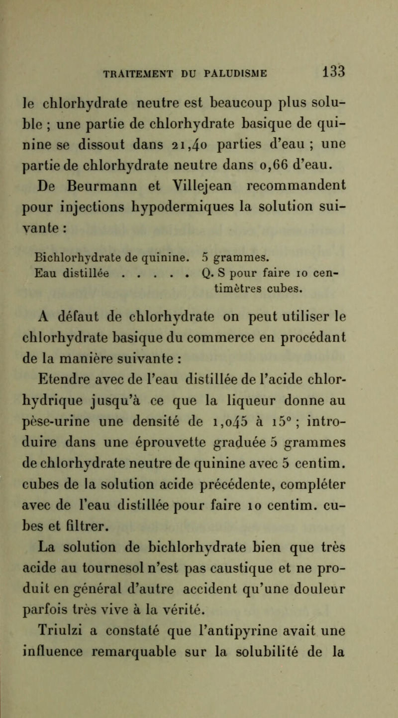 le chlorhydrate neutre est beaucoup plus solu- ble ; une partie de chlorhydrate basique de qui- nine se dissout dans 21,40 parties d’eau; une partie de chlorhydrate neutre dans 0,66 d’eau. De Beurmann et Villejean recommandent pour injections hypodermiques la solution sui- vante : Bichlorhydrate de quinine. 5 grammes. Eau distillée Q. S pour faire 10 cen- timètres cubes. A défaut de chlorhydrate on peut utiliser le chlorhydrate basique du commerce en procédant de la manière suivante : Etendre avec de l’eau distillée de l’acide chlor- hydrique jusqu’à ce que la liqueur donne au pèse-urine une densité de i,o45 à i5° ; intro- duire dans une éprouvette graduée 5 grammes de chlorhydrate neutre de quinine avec 5 centim. cubes de la solution acide précédente, compléter avec de l’eau distillée pour faire 10 centim. cu- bes et filtrer. La solution de bichlorhydrate bien que très acide au tournesol n’est pas caustique et ne pro- duit en général d’autre accident qu’une douleur parfois très vive à la vérité. Triulzi a constaté que l’antipyrine avait une influence remarquable sur la solubilité de la