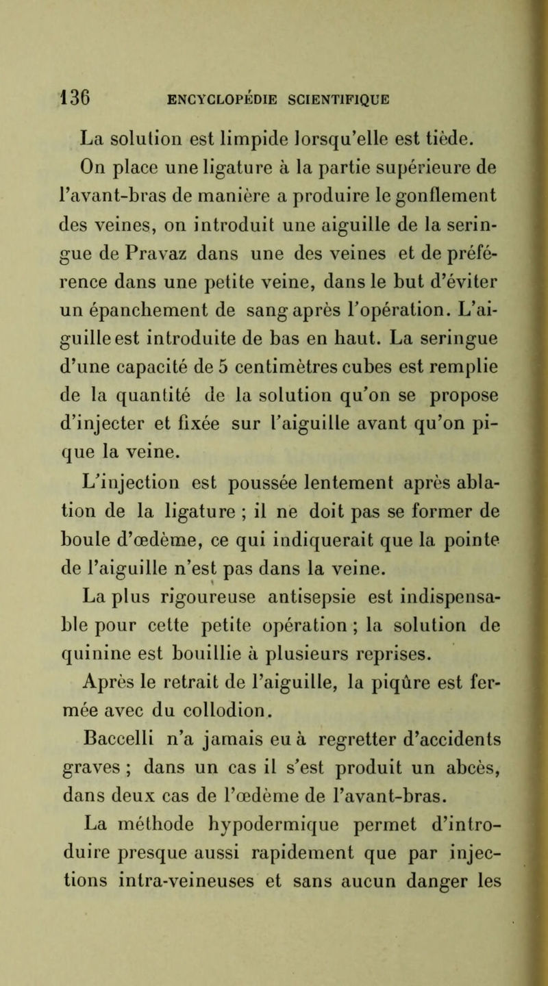 La solution est limpide lorsqu’elle est tiède. On place une ligature à la partie supérieure de l’avant-bras de manière a produire le gonflement des veines, on introduit une aiguille de la serin- gue de Pravaz dans une des veines et de préfé- rence dans une petite veine, dans le but d’éviter un épanchement de sang après l’opération. L’ai- guille est introduite de bas en haut. La seringue d’une capacité de 5 centimètres cubes est remplie de la quantité de la solution qu’on se propose d’injecter et fixée sur l’aiguille avant qu’on pi- que la veine. L’injection est poussée lentement après abla- tion de la ligature ; il ne doit pas se former de boule d’œdème, ce qui indiquerait que la pointe de l’aiguille n’est pas dans la veine. La plus rigoureuse antisepsie est indispensa- ble pour cette petite opération ; la solution de quinine est bouillie à plusieurs reprises. Après le retrait de l’aiguille, la piqûre est fer- mée avec du collodion. Baccelli n’a jamais eu à regretter d’accidents graves ; dans un cas il s’est produit un abcès, dans deux cas de l’œdème de l’avant-bras. La méthode hypodermique permet d’intro- duire presque aussi rapidement que par injec- tions intra-veineuses et sans aucun danger les