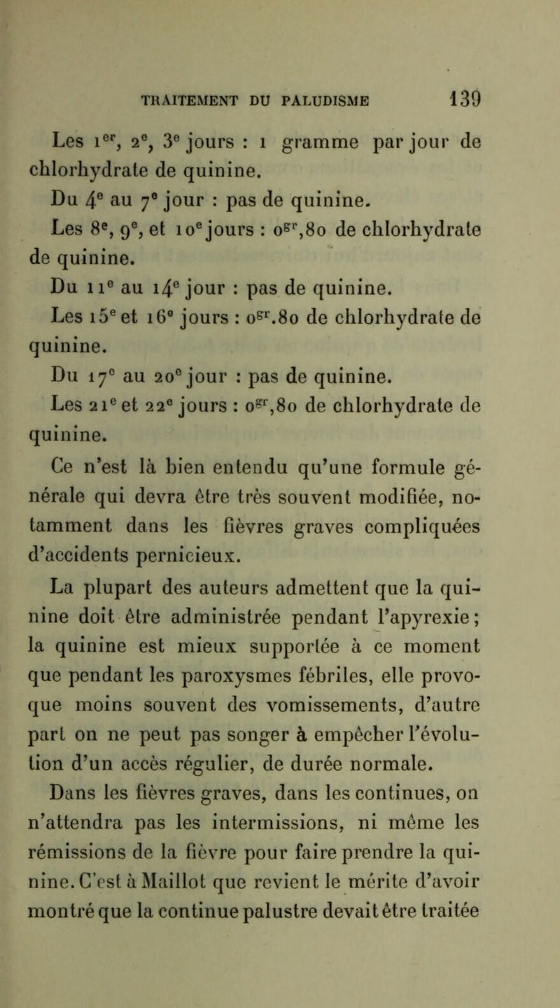 Les 1°% 2°, 3® jours : i gramme par jour de chlorhydrate de quinine. Du 4® au 7® jour : pas de quinine. Les 8®, 9®, et lo® jours : o^^So de chlorhydrate de quinine. Du 11® au i4® jour : pas de quinine. Les i5®et i6® jours : o^'^.So de chlorhydrate de quinine. Du 17® au 20® jour : pas de quinine. Les 21® et 22® jours : o^‘',8o de chlorhydrate de quinine. Ce n’est là bien entendu qu’une formule gé- nérale qui devra être très souvent modifiée, no- tamment dans les lièvres graves compliquées d’accidents pernicieux. La plupart des auteurs admettent que la qui- nine doit être administrée pendant l’apyrexie; la quinine est mieux supportée à ce moment que pendant les paroxysmes fébriles, elle provo- que moins souvent des vomissements, d’autre part on ne peut pas songer à empêcher l’évolu- tion d’un accès régulier, de durée normale. Dans les fièvres graves, dans les continues, on n’attendra pas les intermissions, ni même les rémissions de la fièvre pour faire prendre la qui- nine. C’est à Maillot que revient le mérite d’avoir montré que la continue palustre devait être traitée