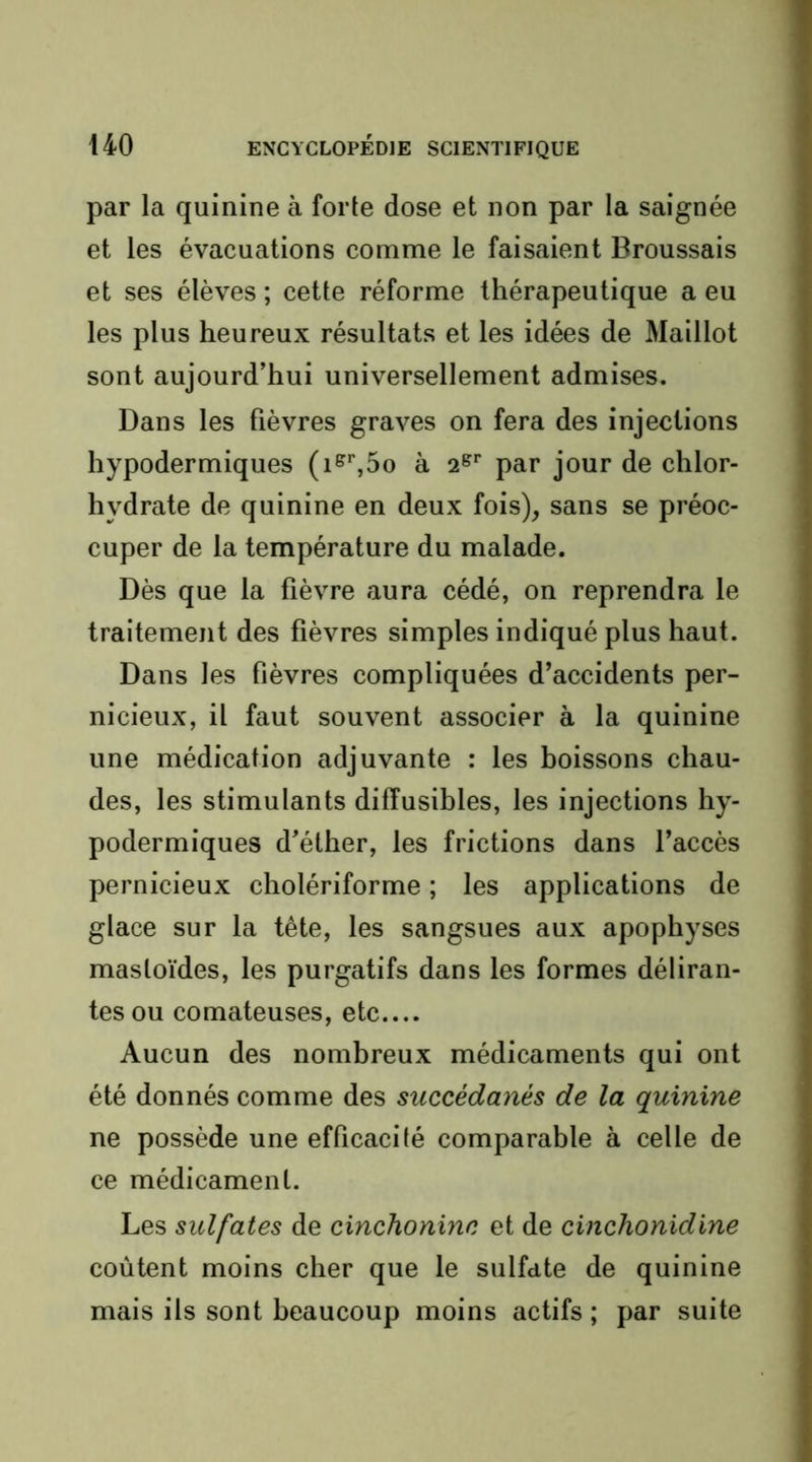 par la quinine à forte dose et non par la saignée jt et les évacuations comme le faisaient Broussais | et ses élèves ; cette réforme thérapeutique a eu f les plus heureux résultats et les idées de Maillot | sont aujourd’hui universellement admises. î Dans les fièvres graves on fera des injections | hypodermiques (i^’',5o à 2^*’ par jour de chlor- | hydrate de quinine en deux fois), sans se préoc- i cuper de la température du malade. j Dès que la fièvre aura cédé, on reprendra le I traitement des fièvres simples indiqué plus haut. ; Dans les fièvres compliquées d’accidents per- \ nicieux, il faut souvent associer à la quinine j une médication adjuvante : les boissons chau- ' des, les stimulants diffusibles, les injections hy- ' podermiques d’éther, les frictions dans l’accès t pernicieux cholériforme ; les applications de j glace sur la tête, les sangsues aux apophyses I masloïdes, les purgatifs dans les formes déliran- tes ou comateuses, etc.... Aucun des nombreux médicaments qui ont été donnés comme des succédanés de la quinine ne possède une efficacilé comparable à celle de ce médicament. Les sulfates de cinchonine et de cinchonidine coûtent moins cher que le sulfate de quinine mais ils sont beaucoup moins actifs ; par suite