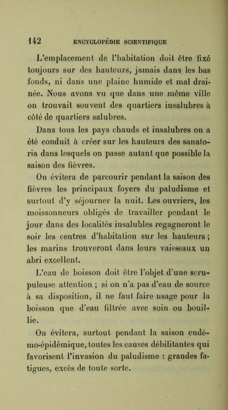 L’emplacement de l’habitation doit être fixé toujours sur des hauteurs, jamais dans les bas fonds, ni dans une plaine humide et mal drai- née. Nous avons vu que dans une même ville on trouvait souvent des quartiers insalubres à côté de quartiers salubres. Dans tous les pays chauds et insalubres on a été conduit à créer sur les hauteurs des sanato- ria dans lesquels on passe autant que possible la saison des fièvres. On évitera de parcourir pendant la saison des fièvres les principaux foyers du paludisme et surtout d’y séjourner la nuit. Les ouvriers, les moissonneurs obligés de travailler pendant le jour dans des localités insalubles regagneront le soir les centres d’habitation sur les hauteurs ; les marins trouveront dans leurs vaisseaux un abri excellent. L’eau de boisson doit être l’objet d’une scru- puleuse attention ; si on n’a pas d’eau de source à sa disposition, il ne faut faire usage pour la boisson que d’eau filtrée avec soin ou bouil- lie. On évitera, surtout pendant la saison endé- mo-épidémique, toutes les causes débilitantes qui favorisent l’invasion du paludisme : grandes fa- tigues, excès de toute sorte.