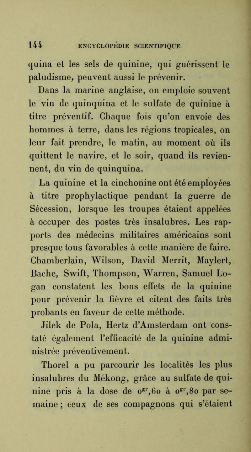 quina el les sels de quinine, qui guérissent le paludisme, peuvent aussi le prévenir. Dans la marine anglaise, on emploie souvent le vin de quinquina et le sulfate de quinine à titre préventif. Chaque fois qu’on envoie des hommes à terre, dans les régions tropicales, on leur fait prendre, le matin, au moment où ils quittent le navire, et le soir, quand ils revien- nent, du vin de quinquina. La quinine et la cinchonine ont été employées à titre prophylactique pendant la guerre de Sécession, lorsque les troupes étaient appelées à occuper des postes très insalubres. Les rap- ports des médecins militaires américains sont presque tous favorables à cette manière de faire. Chamberlain, Wilson, David Merrit, Maylert, Bâche, Swift, Thompson, Warren, Samuel Lo- gan constatent les bons effets de la quinine pour prévenir la fièvre et citent des faits très probants en faveur de cette méthode. Jilek de Pola, Hertz d’Amsterdam ont cons- taté également l’efficacité de la quinine admi- nistrée préventivement. Thorel a pu parcourir les localités les plus insalubres du Mékong, grâce au sulfate de qui- nine pris à la dose de o^%6o à o^'%8o par se- maine ; ceux de ses compagnons qui s’étaient