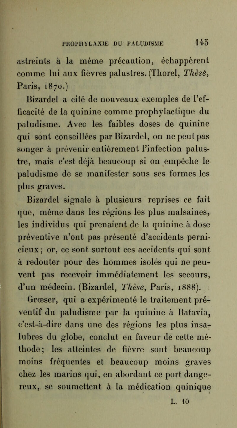 astreints à la même précaution, échappèrent comme lui aux fièvres palustres. (Thorel, Thèse, Paris, 1870.) Bizardel a ci lé de nouveaux exemples de l’ef- ficacité de la quinine comme prophylactique du paludisme. Avec les faibles doses de quinine qui sont conseillées par Bizardel, on ne peut pas songer à prévenir entièrement l’infection palus- tre, mais c’est déjà beaucoup si on empêche le paludisme de se manifester sous ses formes les plus graves. Bizardel signale à plusieurs reprises ce fait que, même dans les régions les plus malsaines, les individus qui prenaient de la quinine à dose préventive n’ont pas présenté d’accidents perni- cieux; or, ce sont surtout ces accidents qui sont à redouter pour des hommes isolés qui ne peu- vent pas recevoir immédiatement les secours, d’un médecin. (Bizardel, Thèse, Paris, 1888). Grœser, qui a expérimenté le traitement pré- ventif du paludisme par la quinine à Batavia, c’est-à-dire dans une des réglons les plus insa- lubres du globe, conclut en faveur de cette mé- thode; les atteintes de fièvre sont beaucoup moins fréquentes et beaucoup moins graves chez les marins qui, en abordant ce port dange- reux, se soumettent à la médication quinique L. 10