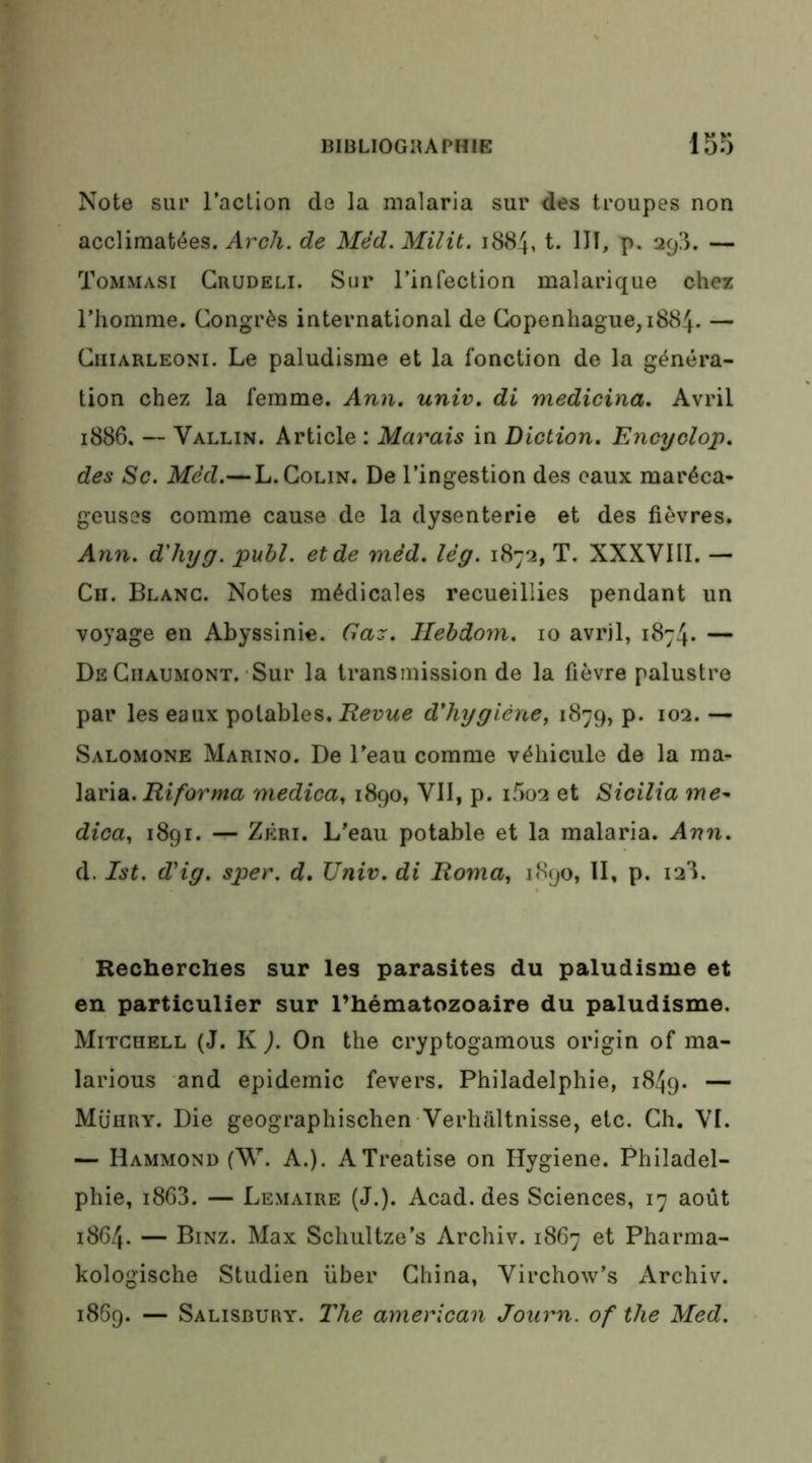 Note sur l’action de la malaria sur des troupes non acclimatées, ^rc/i. de Méd. Milit. 1884, t. III, p. 298. — Tommasi Grudeli. Sur l’infection malarique chez l’homme. Congrès international de Copenhague, 1884. — CiiiARLEONi. Le paludisme et la fonction de la généra- tion chez la femme. Ann. univ. di medicina. Avril 1886. —■ Vallin. Article ; Marais in Diction. Encyclop. des Sc. Méd.— L. Colin. De l’ingestion des eaux maréca- geuses comme cause de la dysenterie et des fièvres. Ann. d'hyg. publ. et de méd. lég. 1872, T. XXXVIII. — Cii. Blanc. Notes médicales recueillies pendant un voyage en Abyssinie. Gaz. Ilebdom. 10 avril, 1874. — De Chaumont.-Sur la transmission de la fièvre palustre par les eaux potables. d'hygiène, 1879, p. 102. — Salomone Marino. De l'eau comme véhicule de la ma- laria. Riforma medica, 1890, VII, p. i5o2 et Sicilia dica, 1891. — Zêri. L’eau potable et la malaria. Ann. d. Ist. d'ig. sper. d. Univ. di Roma, 1890, II, p. 128. Recherches sur les parasites du paludisme et en particulier sur l’hématozoaire du paludisme. Mitchell (J. K ). On the cryptogamous origin of ma- larious and épidémie fevers. Philadelphie, 1849. — Mühry. Die geographischen Verhaltnisse, etc. Ch. VI. — Hammond (W. A.). ATreatise on Hygiene. Philadel- phie, 1868. — Lemaire (J.). Acad, des Sciences, 17 août 1864. — Binz. Max Schultze’s Archiv. 1867 et Pharma- kologische Studien liber China, Virchow’s Archiv. 1869. — Salisbüry. l'he american Journ. of the Med.