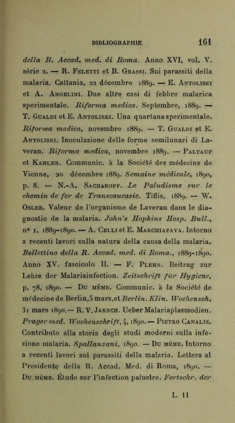 délia R. Accad. med. di Roma. Anno XVI, vol. V. série 2. — R. Feletti et B. Grassi. Sui parassiti délia malaria. GaLtania, 22 décembre 1889. — E. Antolisei et A. Angelini. Due altre casi di febbre malarica sperimentale. Riforma medica. Septembre, 1889. — T. Gualdi et E. Antolisei. Una quartana sperimentale. Riforma medica, novembre 1889. — T. Gualdi et E. Antolisei. Inoculazione delle forme semilunari di La- veran. Riforma medica, novembre 1889. — Paltaup et Kahler. Communie, à la Société des médecins de Vienne, 20 décembre 1889. Semaine médicale, 1890, p. 8. — N.-A. Sacharoff. Le Paludisme sur le chemin de fer de Transcaucasie. Tillis, 1889. — W. Osler. Valeur de l’organisme de Laveran dans le dia- gnostic de la malaria. John's Hopkins Hosp. Bull., n® I, 1889-1890. — A. CELLietE. Marghiafava. Intorno a recenti lavori sulla natura délia causa délia malaria. Bollettino délia R. Accad. med. di Roma., 1889-1890. Anno XV. fascicolo II. — F. Plehn. Beitrag zur Lehre der Malariainfection. Zeitschrift für Hygiene, p. 78, 1890. — Du MÊME. Communie, à la Société de médecine de Berlin,5 mars,et Berlin. Klin. Wochensch* 3i mars 1890.— R. V. Jaksch. Ueber Malariaplasmodien. Prager med. Wochenschrift, 4,1890. — Pietro Canalis. Contribulo alla storia degli studi moderni sulla infe- zione malaria. Spallanzani, 1890. — Du même. Intorno a recenti lavori sui parassiti délia malaria. Lettera al Présidente délia R. Accad. Med. di Roma, 1890. — Du MÊME. Étude sur l’infection palustre. Fortschr. der L. 11