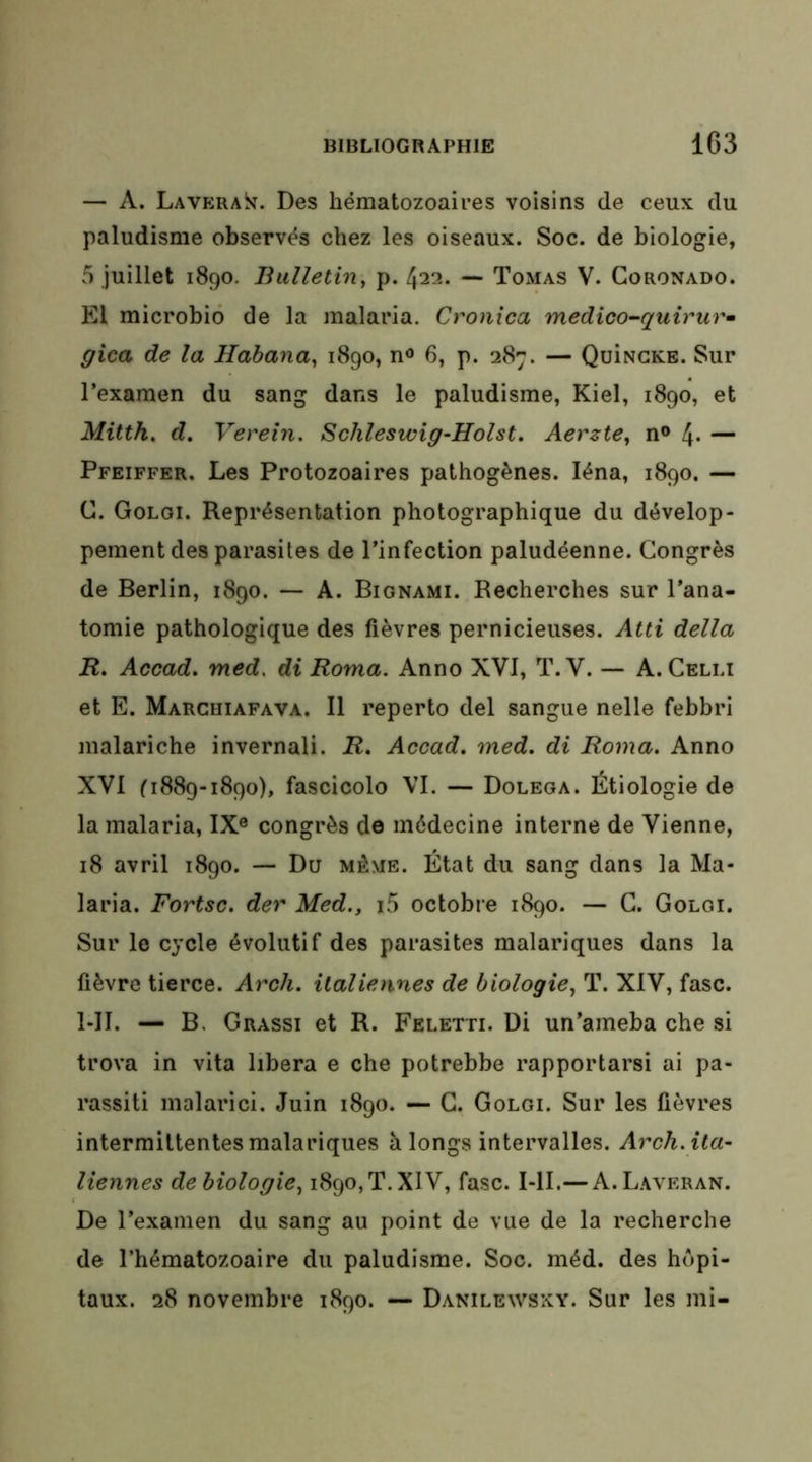 — A. Lavera^^. Des hématozoaires voisins de ceux du paludisme observés chez les oiseaux. Soc. de biologie, 5 juillet 1890. Bulletin, p. 422. — Tomas V. Goronado. El microbiô de la malaria, Cronîca medico-quirurm gica de la Habana, 1890, n® 6, p. 287. — QuiNCKE. Sur l’examen du sang dans le paludisme, Kiel, 1890, et Mitth, d. Vereîn. Schleswig-Holst. Aerzte, n® 4- — Pfeiffer. Les Protozoaires pathogènes. léna, 1890. — G. Golgi. Représentation photographique du dévelop- pement des parasites de l’infection paludéenne. Gongrès de Berlin, 1890. — A. Bignami. Recherches sur l’ana- tomie pathologique des fièvres pernicieuses. Atti délia R. Accad. med, di Roma. Anno XVI, T.V. — A. Gelli et E. Marcuiafava. Il reperto del sangue nelle febbri malariche invernali. R. Accad, med. di Roma. Anno XVI ^1889-1890), fascicolo VI. — Dolega. Étiologie de la malaria, IX® congrès de médecine interne de Vienne, 18 avril 1890. — Du même. État du sang dans la Ma- laria. Fortsc. der Med,, i5 octobre 1890. — G. Golgi. Sur le cycle évolutif des parasites malariques dans la fièvre tierce. Arcli. italiennes de biologie, T. XIV, fasc. l-II. — B. Grassi et R. Feletti. Di un’ameba che si trova in vita libéra e che potrebbe rapportarsi ai pa- rassiti malarici. Juin 1890. — G. Golgi. Sur les fièvres intermittentes malariques à longs intervalles. Arch. ita- liennes debiologie, 1890,T.XIV, fasc. I-II.— A.Laveran. De l’examen du sang au point de vue de la recherche de l’hématozoaire du paludisme. Soc. méd. des hôpi- taux. 28 novembre 1890. — Danilewsxy. Sur les mi-