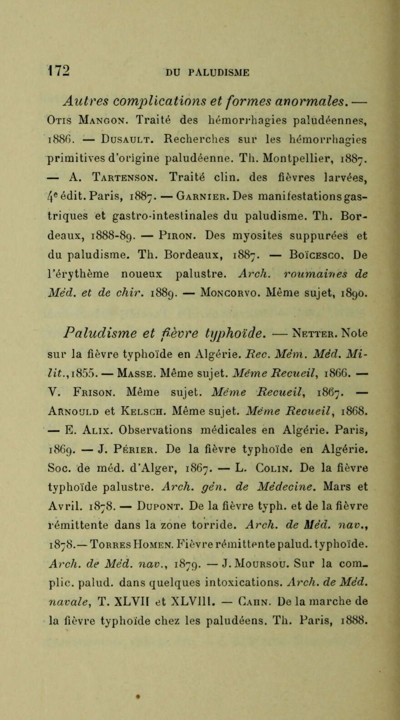 Autres complications et formes anormales. — Otis Mangon. Traité des hémon-hagies paludéennes, i88G. — Dusault. Recherches sur les hémorrhagies primitives d’origine paludéenne. Th. Montpellier, 1887. — A. Tartenson. Traité clin, des fièvres larvées, 4® édit. Paris, 1887. — Garnier. Des manifestations gas- triques et gastro-inteslinales du paludisme. Th. Bor- deaux, 1888-89. — PiRON. Des myosites suppurées et du paludisme. Th. Bordeaux, 1887. — Boïcesgo. De l’érythème noueux palustre. Arcli. roumaines de Méd. et de chir. 1889. — Moncorvo. Même sujet, 1890. Paludisme et f erre typhoïde. — Netter. Note sur la fièvre typhoïde en Algérie. Pec. Mèm. Méd. Mi- lit.— Masse. Même sujet. Même Recueil., 186G. — V. Frison. Même sujet. Même Recueil, 1867. — Arnould et Kelsch. Même sujet. Même Recueil, 1868. — E. Alix. Observations médicales en Algérie. Paris, 1869. — J. PÉRiER. De la fièvre typhoïde en Algérie. Soc. de méd. d'Alger, 1867. — L. Colin. De la fièvre typhoïde palustre. Arcli. gèn. de Médecine. Mars et Avril. 1878. — Dupont. De la fièvre typh. et de la fièvre rémittente dans la zone torride. Arch. de Méd. nav., 1878.— Torres Homen. B’ièvre rémittente palud. typhoïde. Arch. de Méd. nav., 1879. —J. Moursou. Sur la com- pile. palud. dans quelques intoxications. Arch. de Méd. navale, T. XLVII et XLVlll. — Cahn. De la marche de la fièvre typhoïde chez les paludéens. Th. Paris, 1888.