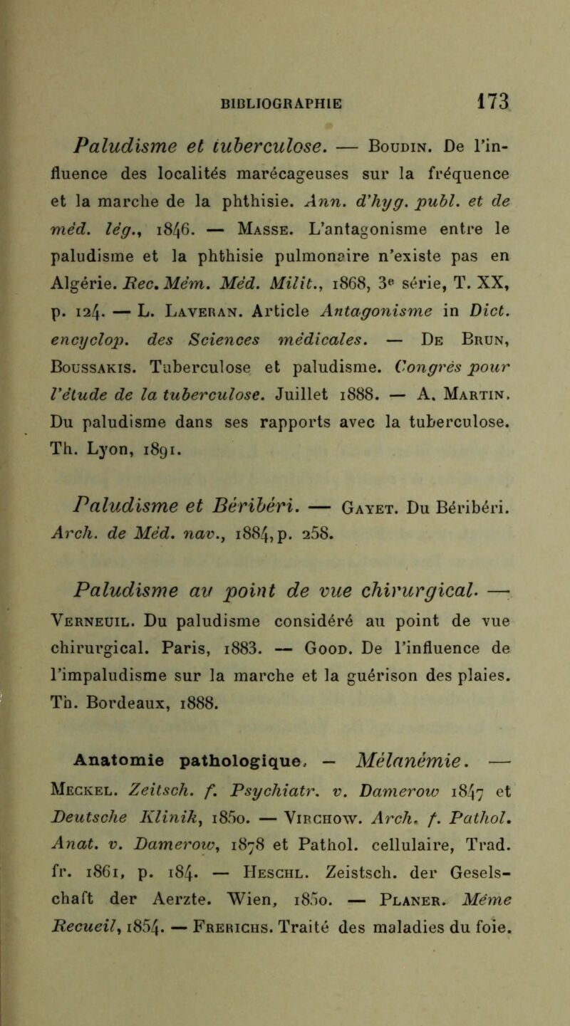 Paludisme et tuberculose. — Boudin. De l’in- fluence des localités marécageuses sur la fréquence et la marche de la phthisie. Ann. d'hyg. publ. et de méd. lêg.^ 1846. — Masse. L’antagonisme entre le paludisme et la phthisie pulmonaire n’existe pas en Algérie. ikfem. Méd. Milit., 1868, 3<’ série, T. XX, p. 124. — L. Laveran. Article Antagonisme in Dict. encyclop. des Sciences médicales. — De Brun, Boussakis. Tuberculose et paludisme. Congrès pour Vélude de la tuberculose. Juillet 1888. — A. Martin. Du paludisme dans ses rapports avec la tuberculose. Th. Lyon, 1891. Paludisme et Béribéri. — Gayet. Du Béribéri. Arch. de Méd. nav., 1884, p. 258. Paludisme au point de vue chirurgical. —■ Verneuil. Du paludisme considéré au point de vue chirurgical. Paris, i883. — Good. De l’influence de l’impaludisme sur la marche et la guérison des plaies. Th. Bordeaux, 1888. Anatomie pathologique. — Mélanémie. — Meckel. Zeitsch. f. Psychiatr. v. Damerow 1847 Deutsche Klinik^ i85o. — Virchow. Arch. f. Pathol, Anat. V. Damerow, 1878 et Pathol, cellulaire, Trad. fr. 1861, p. 184. — flEscHL. Zeistsch. der Gesels- chaft der Aerzte. Wien, i85o. — Planer. Même Recueil, i854. — Frerichs. Traité des maladies du foie.