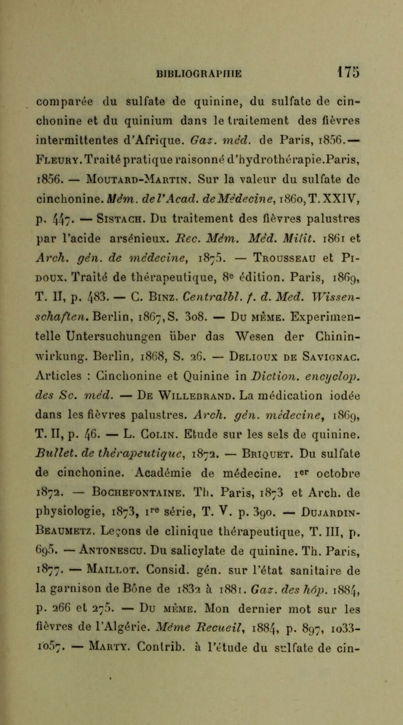 comparée du sulfate de quinine, du sulfate de cin- chonine et du quinium dans le traitement des fièvres intermittentes d’Afrique. Gaz. méd. de Paris, i856.— Fleury. Traité pratique raisonné d’hydrothérapie.Paris, i856. — Moutard-Martin. Sur la valeur du sulfate de cinchonine. deVAcad. deMédecine^ i8Go,T.XXlV, p. 44y* — SiSTACH. Du traitement des fièvres palustres par l’acide arsénieux. Rec. Mém. Méd. Milît. i8Gi et Arch. gèn. de médecine, 1876. — Trousseau et Pi- doux. Traité de thérapeutique, 8° édition. Paris, 1869, T. II, p. 483. — G. Binz. Centralbl. f. d. Med. Wissen- schaften.BevWn, 1867,8. 3o8. — Du même. Experimen- telle Untersuchungen liber das Wesen der Chinin- wirkung. Berlin, 1868, S. 26. — Delioux de Savignag. Articles : Ginchonine et Quinine in Diction, encgclop. des Sc. méd. — De Willebrand. La médication iodée dans les fièvres palustres. Arch. gén. médecine, i86g, T. II, p. 46‘ — L- Colin. Etude sur les sels de quinine. BuUet. de thérapeutique, 1872. — Briquet. Du sulfate de cinchonine. Académie de médecine, i®'’ octobre 1872. — Bochefontaine. Th, Paris, 1878 et Arch. de physiologie, 1878, i^e série, T. V. p. 3go. — Dujardin- Beaumetz. Leçons de clinique thérapeutique, T. III, p. 695. — Antonescu. Du salicylate de quinine. Th. Paris, 1877. — Maillot. Gonsid. gén. sur l’état sanitaire de la garnison de Bûne de 1882 à i88r. Gaz. des hôp. 1884, p. 266 et 275. — Du MÊME. Mon dernier mot sur les fièvres de l’Algérie. Même Recueil, 1884, p. 897, io38- 1057. — Marty. Contrib. à l’étude du sulfate de cin-