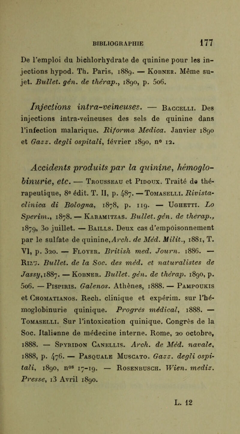 De l’emploi du bichlorhydrate de quinine pour les in- jections hypod. Th. Paris, 1889. — Kobner. Même su- jet. Bullet. gên. de thêrap.^ 1890, p. 5o6. Injections intra-veineuses. — Baccelli. Des injections intra-veineuses des sels de quinine dans l’infection malarique. Riforma Medica. Janvier 1890 et Gazz. degli ospitali^ février 1890, n<> 12. Accidents produits par la quinine, hémoglo- binurie, etc. — Trousseau et Pidoux. Traité de thé- rapeutique, 8® édit. T. II, p. 487. —Tomaselli. Rivista- clinica di Bologna, 1878, p. 119. — Ughetti. Lo Sperim., 1878. — Karamitzas. Bullet. gèn. de thérap., 1879, 3o juillet. — Baills. Deux cas d’empoisonnement par le sulfate de quinine,i4rc/i. de Me’d. Milit., 1881, T. VI, p. 320. — Ployer. British med. Journ. 1886. — Rizu. Bullet. de la Soc. des mêd. et naturalistes de Jassrj,!^^'], — Kobner. Bullet. gên. de thêrap. 1890, p. 5o6. — PispiRis. Galenos. Athènes, 1888. — Pampoukis et Chomatianos. Rech. clinique et expérim. sur Thé- moglobinurie quinique. Progrès médical, 1888. — Tomaselli. Sur l’intoxication quinique. Congrès de la Soc. Italienne de médecine interne. Rome, 20 octobre, 1888. — Spyridon Ganellis. Arch. de Mêd. navale, 1888, p. 476. — Pasquale Muscato. Gazz. degli ospi- tali, 1890, n°s i7“i9. — Rosenbusgh. Wien. medîz. Presse, i3 Avril 1890. L. 12