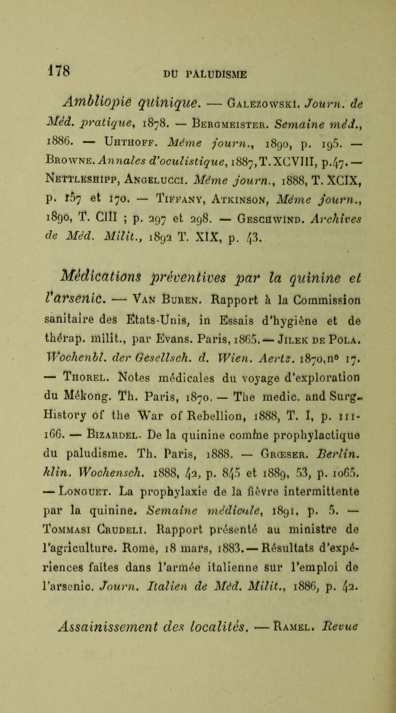 A7ïlbliopi& quinique. — Galezowski. Journ. de Méd. pratique^ 1878. — Bergmeister. Semaine mèd., 1886. — Uhthoff. Même journ.^ 1890, p. ipS. — Browne. d'oculistique., i887,T.XCVIII, p-47* — Nettleshipp, Angeluggi. Même journ,, 1888, T. XCIX, p. fÔ7 et 170. — Tiffany, Atkinson, Même journ., 1890, T. Cill ; p. 297 et 298. — Geschwind. Archives de Mèd. Milit., 1892 T. XIX, p. 43. Médications préventives par la quinine et Varsenic. — Van Buren. Rapport à la Commission sanitaire des Etats-Unis, in Essais d’hygiène et de thérap. milit., par Evans. Paris, i865.— JilekdePola. Wôchenhl. der Gesellsch. d. Wien. Aerts. 1870,n» 17. — Thorel. Notes médicales du voyage d’exploration du Mékong. Th. Paris, 1870. — The medic. and Surg» History of the War of Rébellion, 1888, T. I, p. iii- 166. — Bizardel. De la quinine comfne prophylactique du paludisme. Th. Paris, 1888. — Grœser. Berlin, klin. Wochensch. 1888, 42, p. 845 et 1889, 53, p. io65. — Longuet. La prophylaxie de la fièvre intermittente par la quinine. Semaine médicale, 1891, p. 5. — Tommasi Crudeli. Rapport présenté au ministre de l'agriculture. Rome, 18 mars, i883. — Résultats d’expé- riences faites dans l’armée italienne sur l’emploi de l’arsenic. Journ. Italien de Mèd. Milit., 1886, p. 42. Assainissement des localités. —Ramel, Uevue