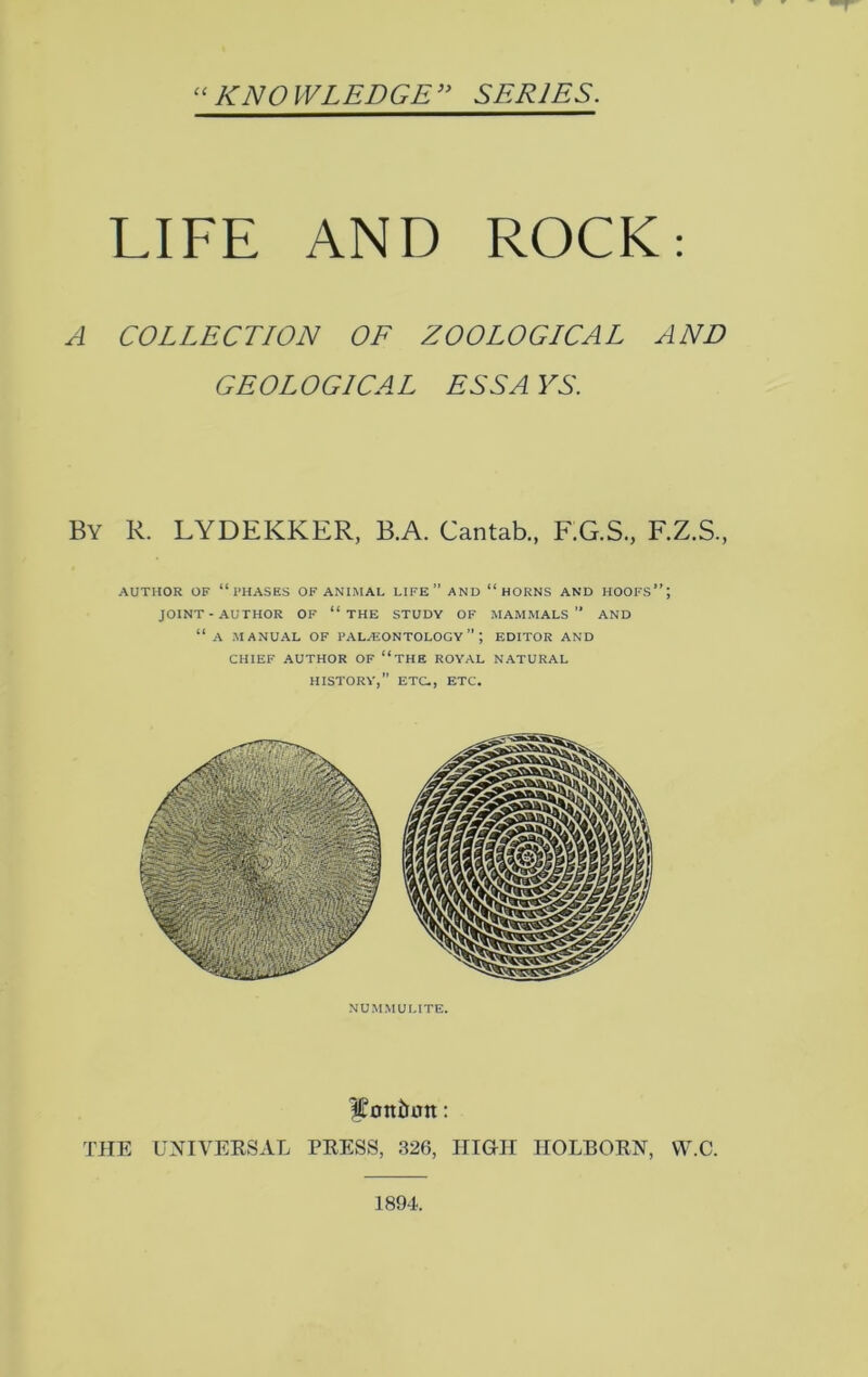 “KNOWLEDGE” SERIES. LIFE AND ROCK: A COLLECTION OF ZOOLOGICAL AND GEOLOGICAL ESS A YS. By R. LYDEKKER, B.A. Cantab., F.G.S., F.Z.S., AUTHOR OF “PHASES OF ANIMAL LIFE” AND “HORNS AND HOOFS”; JOINT-AUTHOR OF “ THE STUDY OF MAMMALS” AND “ A MANUAL OF PALAEONTOLOGY ” J EDITOR AND CHIEF AUTHOR OF “THE ROYAL NATURAL HISTORY,” ETC., ETC. Contain: THE UNIVERSAL PRESS, 326, HIGH HOLBORN, VV.C. NUMMULITE. 1894.