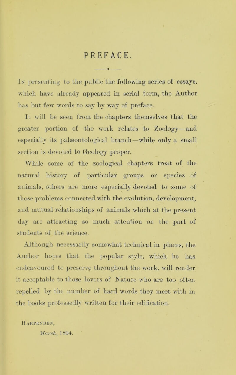 PREFACE. Tnt presenting to the public the following series of essays, which have already appeared in serial form, the Author has but few words to say by way of preface. It will be seen from the chapters themselves that the greater portion of the work relates to Zoology—and especially its palaeontological branch—while only a small section is devoted to Geology proper. While some of the zoological chapters treat of the natural history of particular groups or species of animals, others are more especially devoted to some of those problems connected with the evolution, development, and mutual relationships of animals which at the present day are attracting so much attention on the part of students of the science. Although necessarily somewhat technical in places, the Author hopes that the popular style, which he has endeavoured to preserve throughout the work, will render it acceptable to those lovers of Nature who are too often repelled by the number of hard words they meet with in the books professedly written for their edification. IlAIiPENDEN, March, 1894.