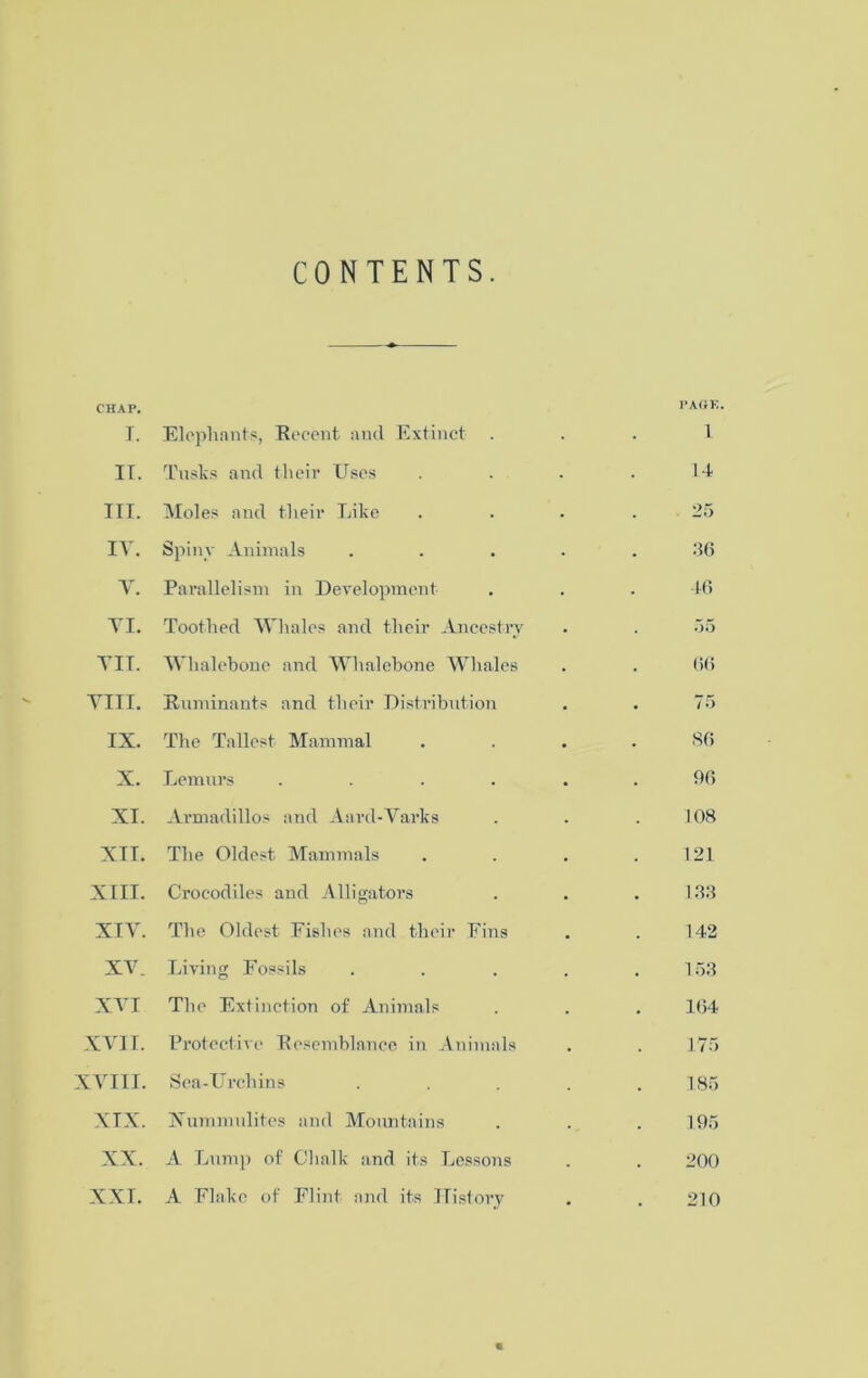 CONTENTS. CHAP. PAGE T. Elephants, Recent and Extinct . 1 IT. Tusks and their Uses 14 III. Moles and their Like 25 IT. Spiny Animals 36 V. Parallelism in Development 46 YI. Toothed Whales and their Ancestry 55 TIT. Whalebone and Whalebone Whales 66 Till. Ruminants and their Distribution 75 IX. The Tallest Mammal 86 X. Lemurs .... 96 XI. Armadillos and Aard-Tarks 108 XII. The Oldest Mammals 121 XIII. Crocodiles and A11 i gators 133 XIT. The Oldest Fishes and their Fins 142 XT. Living Fossils 153 XT I The Extinction of Animals 164 XYII. Protective Resemblance in Animals 175 XYIII. Sea-Urchins 185 XIX. Xumm elites and Mountains 195 XX. A Lump of Chalk and its Lessons 200 XXI. A Flake of Flint and its History 210