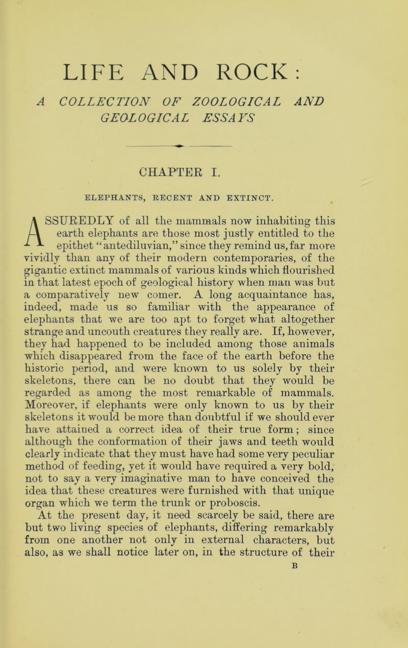 LIFE AND ROCK: A COLLECTION OF ZOOLOGICAL AND GEOL 0 GIC A L ESS A VS CHAPTER I. ELEPHANTS, RECENT AND EXTINCT. ASSUREDLY of all the mammals now inhabiting this earth elephants are those most justly entitled to the epithet “antediluvian,” since they remind us,far more vividly than any of their modern contemporaries, of the gigantic extinct mammals of various kinds which flourished in that latest epoch of geological history when man was but a comparatively new comer. A long acquaintance has, indeed, made us so familiar with the appearance of elephants that we are too apt to forget what altogether strange and uncouth creatures they really are. If, however, they had happened to be included among those animals which disappeared from the face of the earth before the historic period, and were known to us solely by their skeletons, there can be no doubt that they would be regarded as among the most remarkable of mammals. Moreover, if elephants were only known to us by their skeletons it would be more than doubtful if we should ever have attained a correct idea of their true form; since although the conformation of their jaws and teeth would clearly indicate that they must have had some very peculiar method of feeding, yet it would have required a very bold, not to say a very imaginative man to have conceived the idea that these creatures were furnished with that unique organ which we term the trunk or proboscis. At the present day, it need scarcely be said, there are but two living species of elephants, differing remarkably from one another not only in external characters, but also, as we shall notice later on, in the structure of their B