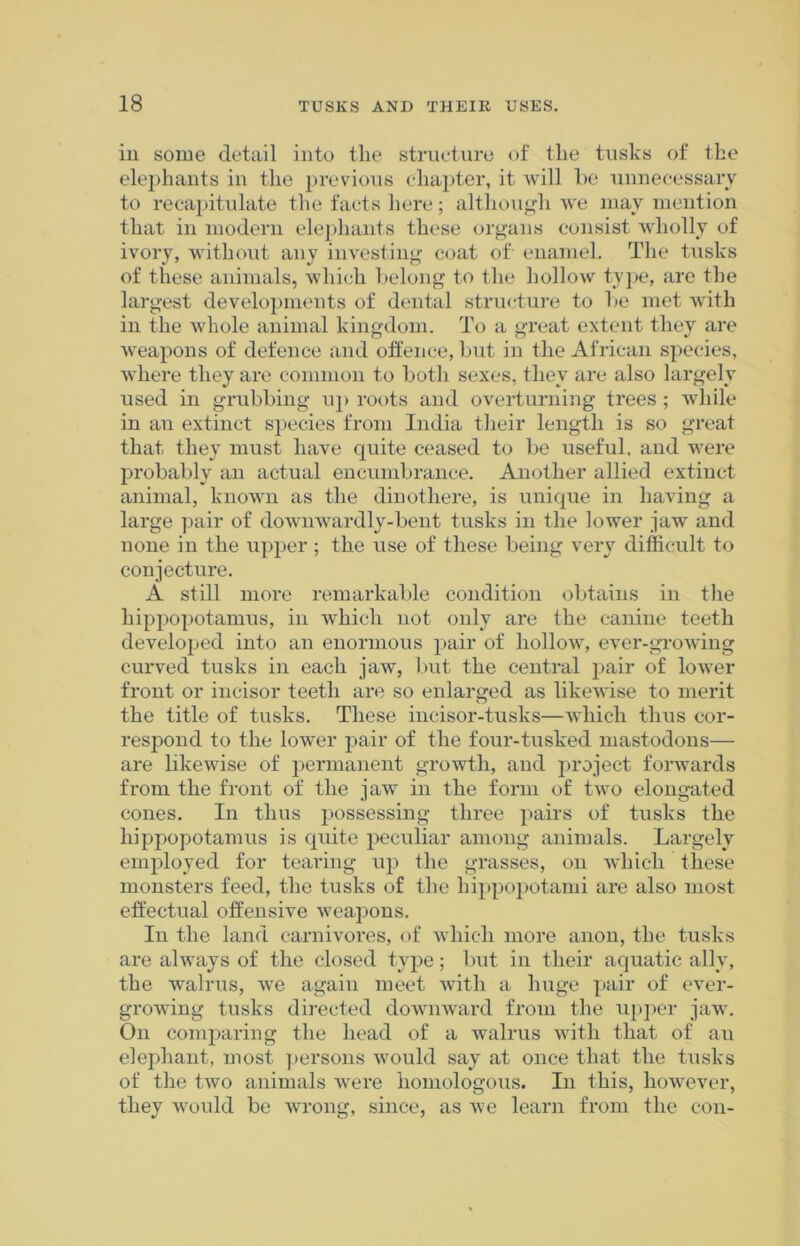 in some detail into the structure of the tusks of the elephants in the previous chapter, it will be unnecessary to recapitulate the facts here; although we may mention that in modern elephants these organs consist wholly of ivory, without any investing coat of enamel. The tusks of these animals, which belong to the hollow type, are the largest developments of dental structure to be met with in the whole animal kingdom. To a great extent they are weapons of defence and offence, but in the African species, where they are common to both sexes, they are also largely used in grubbing up roots and overturning trees ; while in an extinct species from India their length is so great that they must have quite ceased to be useful, and were probably an actual encumbrance. Another allied extinct animal, known as the dinothere, is unique in having a large pair of downwardly-bent tusks in the lower jaw and none in the upper ; the use of these being very difficult to conjecture. A still more remarkable condition obtains in the hippopotamus, in which not only are the canine teeth developed into an enormous pair of IioHoav, ever-growing curved tusks in each jaw, but the central pair of lower front or incisor teeth are so enlarged as likewise to merit the title of tusks. These incisor-tusks—which thus cor- respond to the lower pair of the four-tusked mastodons— are likewise of permanent growth, and project forwards from the front of the jaw in the form of two elongated cones. In thus possessing three pairs of tusks the hippopotamus is quite peculiar among animals. Largely employed for tearing up the grasses, on which these monsters feed, the tusks of the hippopotami are also most effectual offensive weapons. In the land carnivores, of which more anon, the tusks are always of the closed type; but in their aquatic ally, the walrus, we again meet with a huge pair of ever- growing tusks directed downward from the upper jaw. On comparing the head of a walrus with that of au elephant, most persons would say at once that the tusks of the two animals were homologous. In this, however, they would be wrong, since, as we learn from the con-