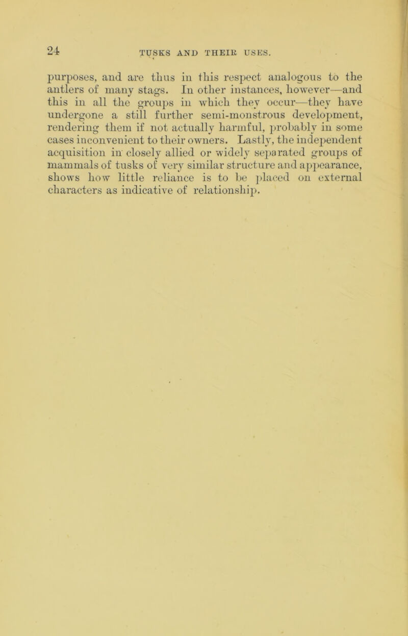 purposes, and are thus in this respect analogous to the antlers of many stags. In other instances, however—and this in all the groups in which they occur—they have undergone a still further semi-monstrous development, rendering them if not actually harmful, probably in some cases inconvenient to their owners. Lastly, the independent acquisition in closely allied or widely separated groups of mammals of tusks of very similar structure and appearance, shows how little reliance is to be placed on external characters as indicative of relationship.