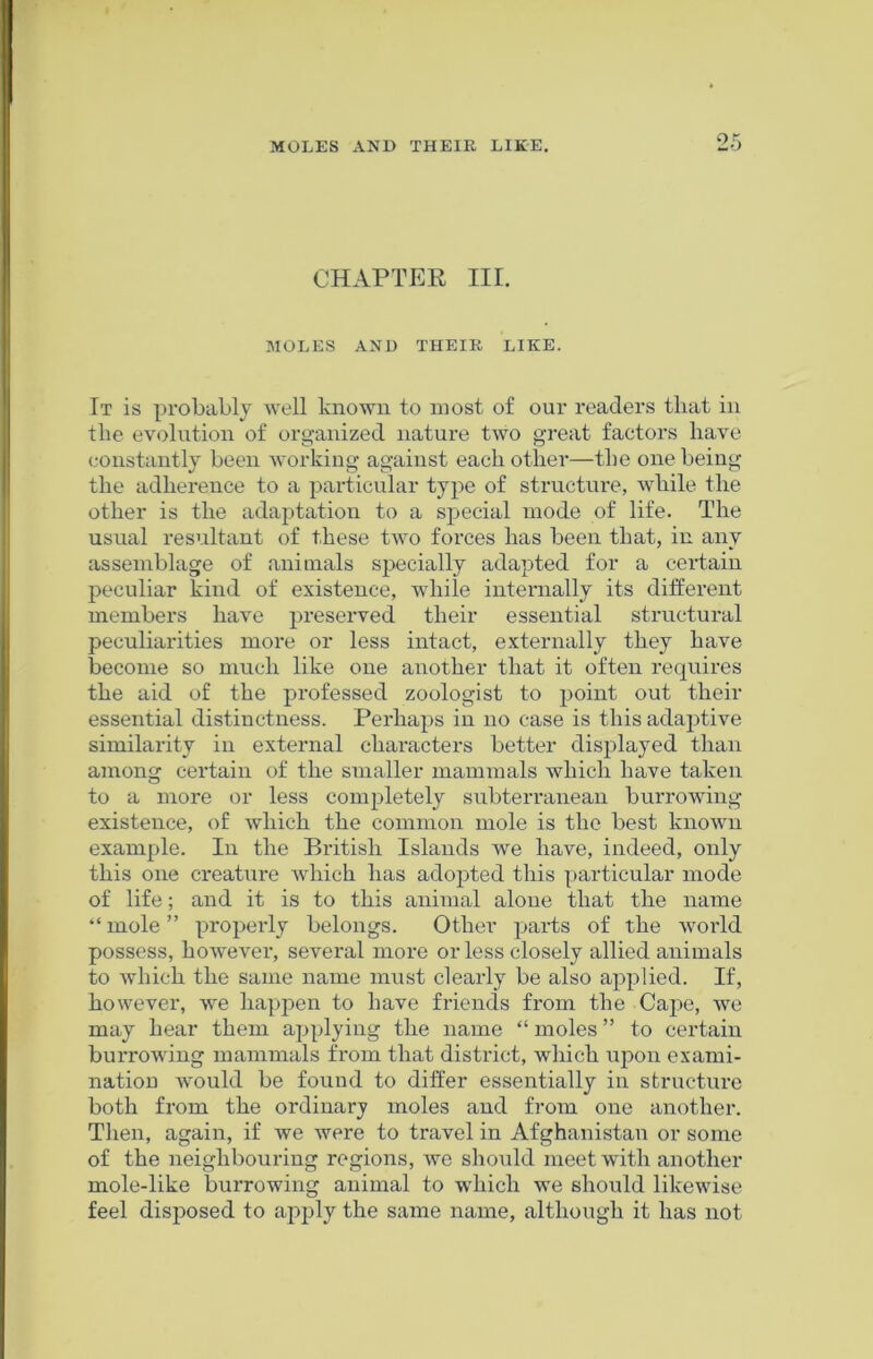 CHAPTER III. MOLES AND THEIR LIKE. It is probably well known to most of our readers that in the evolution of organized nature two great factors have constantly been working against each other—the one being the adherence to a particular type of structure, while the other is the adaptation to a special mode of life. The usual resultant of these two forces has been that, in any assemblage of animals specially adapted for a certain peculiar kind of existence, while internally its different members have preserved their essential structural peculiarities more or less intact, externally they have become so much like one another that it often requires the aid of the professed zoologist to point out their essential distinctness. Perhaps in no case is this adaptive similarity in external characters better displayed than among certain of the smaller mammals which have taken to a more or less completely subterranean burrowing existence, of which the common mole is the best known example. In the British Islands we have, indeed, only this one creature which has adopted this particular mode of life; and it is to this animal alone that the name “mole” properly belongs. Other parts of the world possess, however, several more or less closely allied animals to which the same name must clearly be also applied. If, however, we happen to have friends from the Cape, we may hear them applying the name “ moles ” to certain burrowing mammals from that district, which upon exami- nation would be found to differ essentially in structure both from the ordinary moles and from one another. Then, again, if we were to travel in Afghanistan or some of the neighbouring regions, we should meet with another mole-like burrowing animal to which we should likewise feel disposed to apply the same name, although it has not