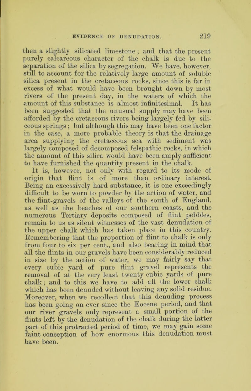then a slightly silicated limestone ; and that the present purely calcareous character of the chalk is due to the separation of the silica by segregation. We have, however, still to account for the relatively large amount of soluble silica present in the cretaceous rocks, since this is far in excess of what would have been brought down by most rivers of the present day, in the waters of which the amount of this substance is almost infinitesimal. It has been suggested that the unusual supply may have been afforded by the ci*etaceous rivers being largely fed by sili- ceous springs ; but although this may have been one factor in the case, a more probable theory is that the drainage area supplying the cretaceous sea with sediment was largely composed of decomposed felspathic rocks, in which the amount of this silica would have been amply sufficient to have furnished the quantity present in the chalk. It is, however, not only with regard to its mode of origin that flint is of more than ordinary interest. Being an excessively hard substance, it is one exceedingly difficult to be worn to powder by the action of water, and the flint-gravels of the valleys of the south of England, as well as the beaches of our southern coasts, and the numerous Tertiary deposits composed of flint pebbles, remain to us as silent witnesses of the vast denudation of the upper chalk which has taken place in this country. Remembering that the proportion of flint to chalk is only from four to six per cent., and also bearing in mind that all the flints in our gravels have been considerably reduced in size by the action of water, we may fairly say that every cubic yard of pure flint gravel represents the removal of at the very least twenty cubic yards of pure chalk; and to this we have to add all the lower chalk which has been denuded without leaving any solid residue. Moreover, when we recollect that this denuding process has been going on ever since the Eocene period, and that our river gravels only represent a small portion of the flints left by the denudation of the chalk during the latter part of this protracted period of time, we may gain some faint conception of how enormous this denudation must have been.