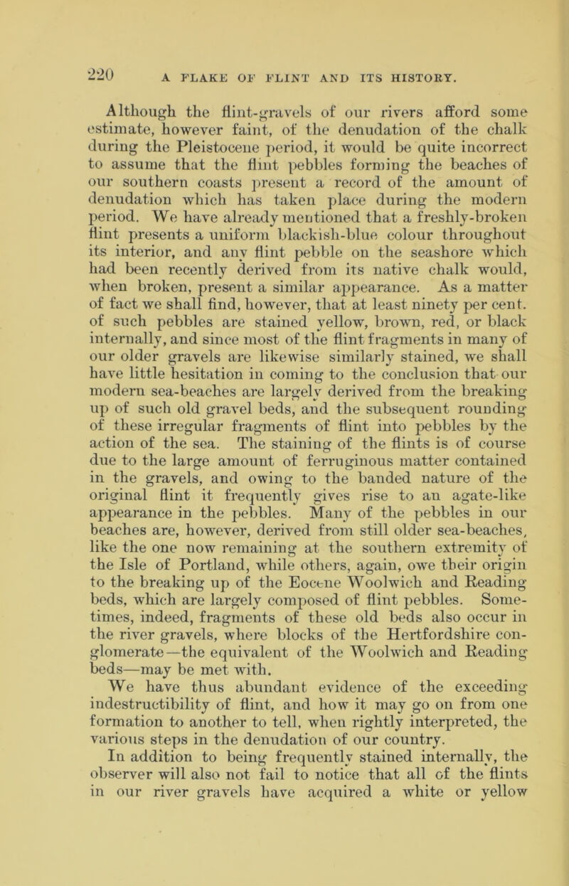 Although the flint-gravels of our rivers afford some estimate, however faint, of the denudation of the chalk during the Pleistocene period, it would be quite incorrect to assume that the flint pebbles forming the beaches of our southern coasts present a record of the amount of denudation which has taken place during the modern period. We have already mentioned that a freshly-broken Hint presents a uniform blackish-blue colour throughout its interior, and any hint pebble on the seashore which had been recently derived from its native chalk would, when broken, present a similar appearance. As a matter of fact we shall find, however, that at least ninety per cent, of such pebbles are stained yellow, brown, red, or black internally, and since most of the hint fragments in many of our older gravels are likewise similarly stained, we shall have little hesitation in coming to the conclusion that our modern sea-beaches are largely derived from the breaking up of such old gravel beds, and the subsequent rounding of these irregular fragments of hint into pebbles by the action of the sea. The staining of the hints is of course due to the large amount of ferruginous matter contained in the gravels, and owing to the banded nature of the original hint it frequently gives rise to an agate-like appearance in the pebbles. Many of the pebbles in our beaches are, however, derived from still older sea-beaches, like the one now remaining at the southern extremity of the Isle of Portland, while others, again, owe their origin to the breaking up of the Eocene Woolwich and Reading- beds, which are largely composed of hint pebbles. Some- times, indeed, fragments of these old beds also occur in the river gravels, where blocks of the Hertfordshire con- glomerate—the equivalent of the Woolwich and Reading beds—may be met with. We have thus abundant evidence of the exceeding- indestructibility of hint, and how it may go on from one formation to another to tell, when rightly interpreted, the various steps in the denudation of our country. In addition to being frequently stained internally, the observer will also not fail to notice that all of the hints in our river gravels have acquired a white or yellow