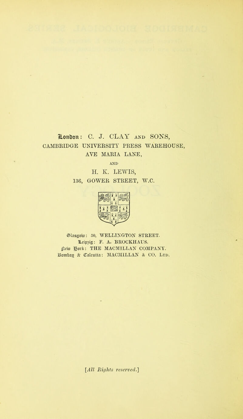 Eontion: C. J. CLAY and SONS, CAMBRIDGE UNIVERSITY PRESS WAREHOUSE, AVE MARIA LANE, AND H. K. LEWIS, 136, GOWER STREET, W.C. Ctassofo: 50, WELLINGTON STREET. ILetp?tS: E. A. BROCKHAUS. lorfc: THE MACMILLAN COMPANY. iSam&as & Calcutta: MACMILLAN & CO. Ltd. {All Rights reserved.]