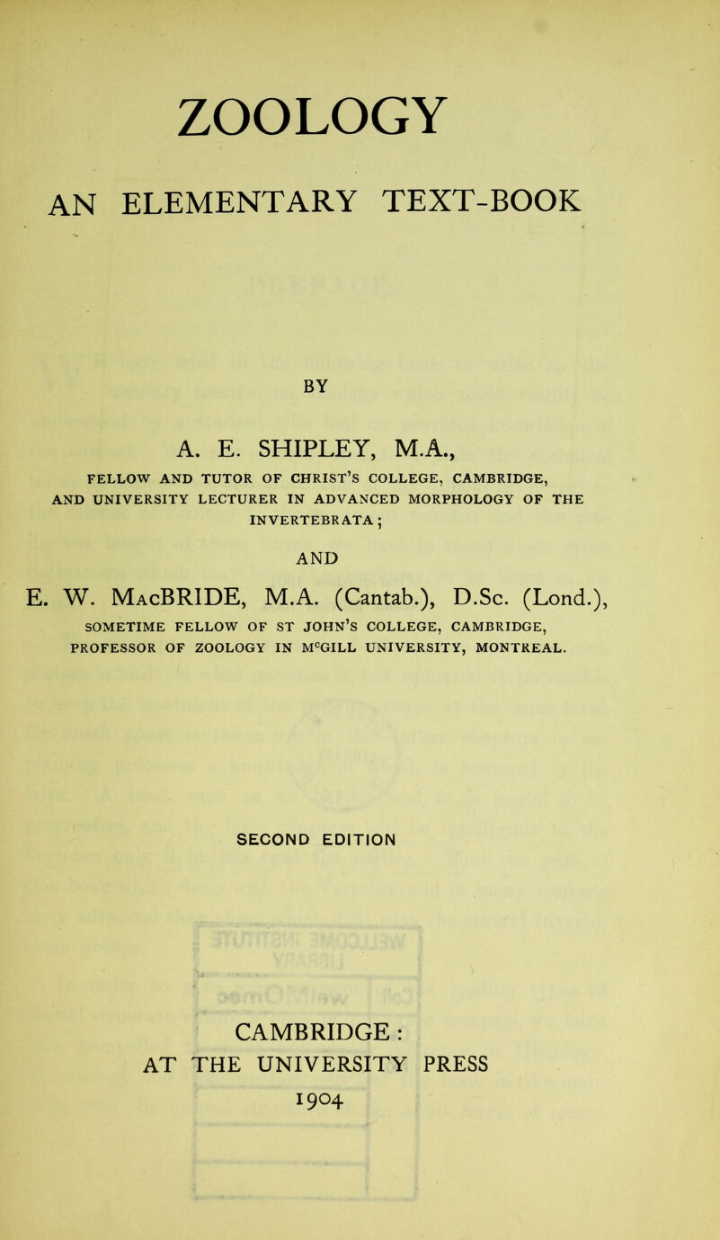 AN ELEMENTARY TEXT-BOOK BY A. E. SHIPLEY, M.A., FELLOW AND TUTOR OF CHRIST’S COLLEGE, CAMBRIDGE, AND UNIVERSITY LECTURER IN ADVANCED MORPHOLOGY OF THE INVERTEBRATA; AND E. W. MacBRIDE, M.A. (Cantab.), D.Sc. (Lond.), SOMETIME FELLOW OF ST JOHN’S COLLEGE, CAMBRIDGE, PROFESSOR OF ZOOLOGY IN MCGILL UNIVERSITY, MONTREAL. SECOND EDITION CAMBRIDGE : AT THE UNIVERSITY PRESS 1904