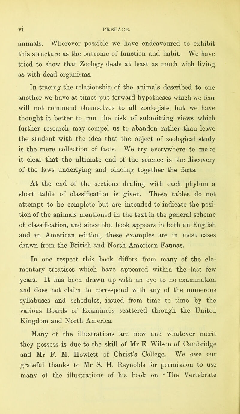 animals. Wherever possible we have endeavoured to exhibit this structure as the outcome of function and habit. We have tried to show that Zoology deals at least as much with living as with dead organisms. In tracing the relationship of the animals described to one another we have at times put forward hypotheses which we fear will not commend themselves to all zoologists, but we have thought it better to run the risk of submitting views which further research may compel us to abandon rather than leave the student with the idea that the object of zoological study is the mere collection of facts. We try everywhere to make it clear that the ultimate end of the science is the discovery of the laws underlying and binding together the facts. At the end of the sections dealing with each phylum a short table of classification is given. These tables do not attempt to be complete but are intended to indicate the posi- tion of the animals mentioned in the text in the general scheme of classification, and since the book appears in both an English and an American edition, these examples are in most cases drawn from the British and North American Faunas. In one respect this book differs from many of the ele- mentary treatises which have appeared within the last few years. It has been drawn up with an eye to no examination and does not claim to correspond with any of the numerous syllabuses and schedules, issued from time to time by the various Boards of Examiners scattered through the United Kingdom and North America. Many of the illustrations are new and whatever merit they possess is due to the skill of Mr E. Wilson of Cambridge and Mr F. M. Howlett of Christ’s College. We owe our grateful thanks to Mr S. H. Reynolds for permission to use many of the illustrations of his book on “The Vertebrate