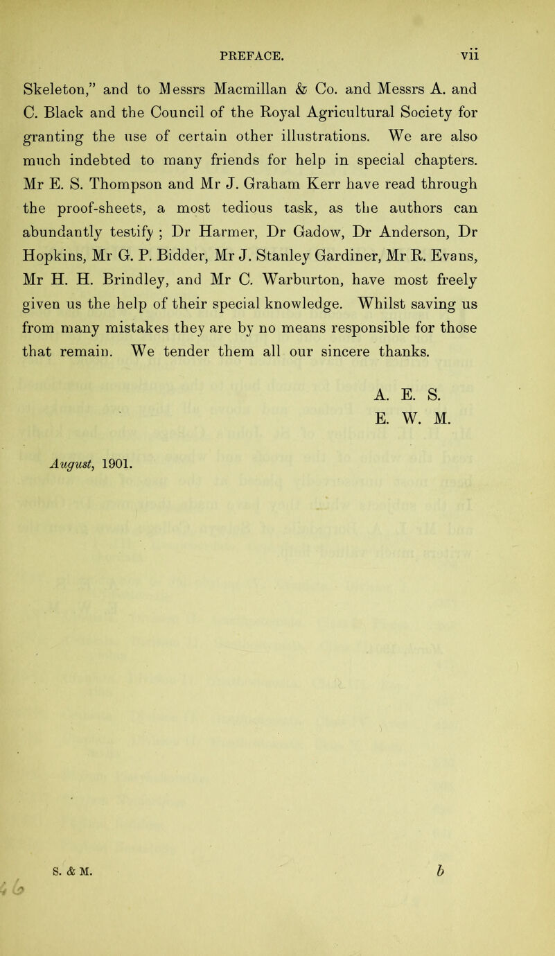 Skeleton,” and to Messrs Macmillan & Co. and Messrs A. and C. Black and the Council of the Royal Agricultural Society for granting the use of certain other illustrations. We are also much indebted to many friends for help in special chapters. Mr E. S. Thompson and Mr J. Graham Kerr have read through the proof-sheets, a most tedious task, as the authors can abundantly testify ; Dr Harmer, Dr Gadow, Dr Anderson, Dr Hopkins, Mr G. P. Bidder, Mr J. Stanley Gardiner, Mr R. Evans, Mr H. H. Brindley, and Mr C. Warburton, have most freely given us the help of their special knowledge. Whilst saving us from many mistakes they are by no means responsible for those that remain. We tender them all our sincere thanks. A. E. S. E. W. M. August, 1901.